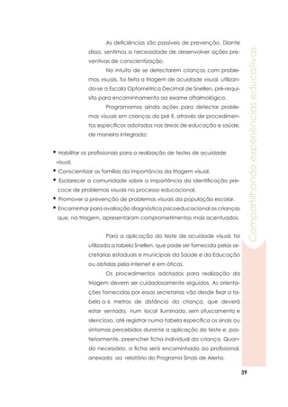 39
Compartilhandoexperiênciaseducativas
• Habilitar os profissionais para a realização de testes de acuidade
visual.
• Conscientizar as famílias da importância da triagem visual.
• Esclarecer a comunidade sobre a importância da identificação pre-
coce de problemas visuais no processo educacional.
• Promover a prevenção de problemas visuais da população escolar.
•Encaminhar para avaliação diagnóstica psicoeducacional as crianças
que, na triagem, apresentaram comprometimentos mais acentuados.
	 Para a aplicação do teste de acuidade visual, foi
utilizada a tabela Snellen, que pode ser fornecida pelas se-
cretarias estaduais e municipais da Saúde e da Educação
ou obtidas pela internet e em óticas.
	 Os procedimentos adotados para realização da
triagem devem ser cuidadosamente seguidos. As orienta-
ções fornecidas por essas secretarias vão desde fixar a ta-
bela a 6 metros de distância da criança, que deverá
estar sentada, num local iluminado, sem ofuscamento e
silencioso, até registrar numa tabela específica os sinais ou
sintomas percebidos durante a aplicação do teste e, pos-
teriormente, preencher ficha individual da criança. Quan-
do necessário, a ficha será encaminhada ao profissional,
anexada ao relatório do Programa Sinais de Alerta.
	 As deficiências são passíveis de prevenção. Diante
disso, sentimos a necessidade de desenvolver ações pre-
ventivas de conscientização.
	 No intuito de se detectarem crianças com proble-
mas visuais, foi feita a triagem de acuidade visual, utilizan-
do-se a Escala Optométrica Decimal de Snellen, pré-requi-
sito para encaminhamento ao exame oftalmológico.
	 Programamos ainda ações para detectar proble-
mas visuais em crianças do pré II, através de procedimen-
tos específicos adotados nas áreas de educação e saúde,
de maneira integrada:
 