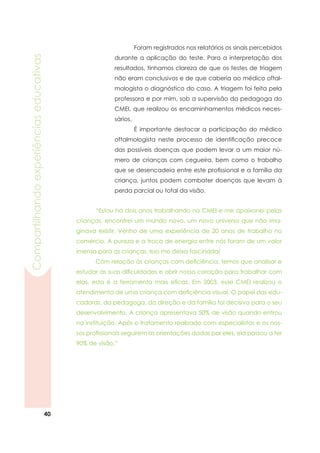 40
Compartilhandoexperiênciaseducativas
	 Foram registrados nos relatórios os sinais percebidos
durante a aplicação do teste. Para a interpretação dos
resultados, tínhamos clareza de que os testes de triagem
não eram conclusivos e de que caberia ao médico oftal-
mologista o diagnóstico do caso. A triagem foi feita pela
professora e por mim, sob a supervisão da pedagoga do
CMEI, que realizou os encaminhamentos médicos neces-
sários.
	 É importante destacar a participação do médico
oftalmologista neste processo de identificação precoce
das possíveis doenças que podem levar a um maior nú-
mero de crianças com cegueira, bem como o trabalho
que se desencadeia entre este profissional e a família da
criança, juntos podem combater doenças que levam à
perda parcial ou total da visão.
	 “Estou há dois anos trabalhando no CMEI e me apaixonei pelas
crianças, encontrei um mundo novo, um novo universo que não ima-
ginava existir. Venho de uma experiência de 20 anos de trabalho no
comércio. A pureza e a troca de energia entre nós foram de um valor
imenso para as crianças. Isso me deixa fascinada!
	 Com relação às crianças com deficiência, temos que analisar e
estudar as suas dificuldades e abrir nosso coração para trabalhar com
elas, esta é a ferramenta mais eficaz. Em 2003, esse CMEI realizou o
atendimento de uma criança com deficiência visual. O papel das edu-
cadoras, da pedagoga, da direção e da família foi decisivo para o seu
desenvolvimento. A criança apresentava 50% de visão quando entrou
na instituição. Após o tratamento realizado com especialistas e os nos-
sos profissionais seguirem as orientações dadas por eles, ela passou a ter
90% de visão.”
 