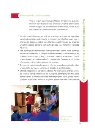 41
Orientaçõesparaotrabalhoeducativo
• Monte uma trilha com superfícies e texturas variadas de papelão,
tapete de retalhos, colchonete e carpete, almofadões, para que a
criança se desloque sobre ela, rolando, engatinhando, ou organize
uma brincadeira corporal com outra pessoa (ex.: trenzinho, natação
no seco).
• Use balanços de tamanhos e formas variadas, como: rede, balanço
infantil de cadeirinha. Coloque o balanço baixo para a criança im-
pulsionar sozinha. Um balanço bastante divertido e de baixo custo é
uma câmara de ar de caminhão pendurada. Observe se há prote-
ção, como colchonetes, no caso de quedas.
• Brinque de tapete voador: puxe a criança sentada ou deitada sobre
uma colcha ou tapete variando a direção e a velocidade.
• Utilize bolas grandes para brincadeiras. Por exemplo: a criança senta-
da sobre a bola pode brincar de pula-pula, balançar para trás, para
frente e para as laterais; deitada de barriga para baixo, pode balan-
çar para trás e para frente, e, se gostar, pode virar uma cambalhota.
Promovendo a brincadeira
Veja, a seguir, algumas sugestões de brincadeiras que pos-
sibilitam ao educador e ao professor um olhar atento para
a identificação de problemas de ordem física, visual, audi-
tiva, mental e comportamental das crianças:
CMEI Santa Quitéria
NRE – PR
Turma: Berçário
 