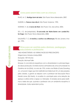 42
Parasabermais
FILHO, M. C. Rodrigo bom de bola. São Paulo: Nova Alexandria, 2007.
GUEDES, A. Parece mas não é. São Paulo: Scipione, 1990.
MORAES, V. de. A arca de Noé. São Paulo: Cia. das Letras, 2004.
SÁ, J. G. de (adaptado). O corcunda de Notre-Dame em cordel/Vic-
tor Hugo. São Paulo: Nova Alexandria, 2008.
SALOMÃO, T. C. A menina, o sonho e as diferenças. Rio de Janeiro: Ima-
go, 1995.
Livros para serem lidos com as crianças
MEU NOME É RÁDIO: AS VÁRIAS FACES DO PRECONCEITO
Origem/ano: Estados Unidos/2003
Duração: 109 minutos
Direção: Michael Tollin
Sinopse: A convivência respeitosa com a diversidade é o principal lega-
do dessa produção. O roteiro recria a atmosfera de uma comunidade na
Carolina do Sul (EUA), no ano de 1976, onde vive Rádio (Cuba Gooding
Jr.), um jovem negro que tem deficiência intelectual. Em um dos passeios
pela cidade, o garoto se depara com o professor de Educação Física
Harold Jones (Ed Harris). A ocasião é o pontapé para uma relação de
apreço e afeto entre o rapaz e o treinador. O enredo serve para reafir-
mar a ideia de que, quando o professor cria um ambiente receptivo à
diversidade, todos aprendem juntos.
Filme para ser assistido pelos diretores, pedagogos,
educadores e professores
 