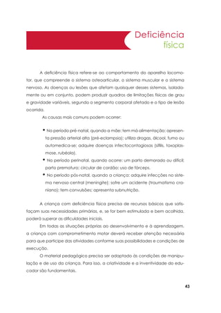 43
Deficiência
física
	 A deficiência física refere-se ao comportamento do aparelho locomo-
tor, que compreende o sistema osteoarticular, o sistema muscular e o sistema
nervoso. As doenças ou lesões que afetam quaisquer desses sistemas, isolada-
mente ou em conjunto, podem produzir quadros de limitações físicas de grau
e gravidade variáveis, segundo o segmento corporal afetado e o tipo de lesão
ocorrida.
As causas mais comuns podem ocorrer:
• No período pré-natal, quando a mãe: tem má alimentação; apresen-
ta pressão arterial alta (pré-eclampsia); utiliza drogas, álcool, fumo ou
automedica-se; adquire doenças infectocontagiosas (sífilis, toxoplas-
mose, rubéola).
• No período perinatal, quando ocorre: um parto demorado ou difícil;
parto prematuro; circular de cordão; uso de fórceps.
• No período pós-natal, quando a criança: adquire infecções no siste-
ma nervoso central (meningite); sofre um acidente (traumatismo cra-
niano); tem convulsões; apresenta subnutrição.
	 A criança com deficiência física precisa de recursos básicos que satis-
façam suas necessidades primárias, e, se for bem estimulada e bem acolhida,
poderá superar as dificuldades iniciais.
	 Em todas as situações próprias ao desenvolvimento e à aprendizagem,
a criança com comprometimento motor deverá receber atenção necessária
para que participe das atividades conforme suas possibilidades e condições de
execução.
	 O material pedagógico precisa ser adaptado às condições de manipu-
lação e de uso da criança. Para isso, a criatividade e a inventividade do edu-
cador são fundamentais.
 