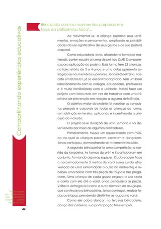 44
Brincando com os movimentos corporais em
face da deficiência física1
...
	 Ao movimentar-se, a criança expressa seus senti-
mentos, emoções e pensamentos, ampliando as possibili-
dades do uso significativo de seus gestos e de sua postura
corporal.
	 Como educadora, estou atuando na turma de ma-
ternal I, porém escolhi a turma de pré I do CMEI Campone-
sa para aplicação do projeto. Essa turma tem 23 crianças,
na faixa etária de 3 a 4 anos, e uma delas apresenta ar-
trogripose nos membros superiores. Jonas Rafael Faria, nas-
cido em 09/07/01, já se encontra adaptado, tem um bom
relacionamento com os colegas, educadores, professores
e é muito familiarizado com a unidade. Preferi fazer um
projeto com fatos reais em vez de trabalhar com uma hi-
pótese de prevenção em relação a alguma deficiência.
	 O objetivo maior do projeto foi valorizar as conquis-
tas pessoais e corporais de todas as crianças da turma,
sem distinção entre elas, aplicando e incentivando o prin-
cípio da inclusão.
	 O projeto teve duração de uma semana e foi de-
senvolvido por meio de algumas brincadeiras.
	 Primeiramente, houve um aquecimento com músi-
ca, no qual as crianças pularam, correram e dançaram.
Jonas participou, demonstrando-se totalmente incluído.
	 A segunda brincadeira foi uma competição: a cor-
rida da lavadeira. As turmas do pré I e II participaram em
conjunto, formando algumas equipes. Cada equipe ficou
a aproximadamente 3 metros do varal (uma corda atra-
vessada de uma extremidade a outra do ambiente) e re-
cebeu uma bacia com três peças de roupa e três prega-
dores. Uma criança de cada grupo pegava a sua cesta
e corria com ela até o varal, onde pendurava as peças.
Voltava, entregava a cesta a outro membro de seu grupo,
que continuava a brincadeira. Jonas conseguiu realizar to-
das as etapas, prendendo direitinho as roupas no varal.
	 Como ele adora dançar, na terceira brincadeira,
dança das cadeiras, sua participação foi exemplar.
Compartilhandoexperiênciaseducativas
1
Relato do pro-
jeto desenvolvido
pela educadora
Michelle Cristine
Alberti da Silva.
 