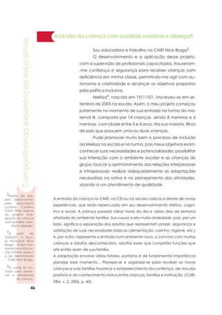46
Compartilhandoexperiênciaseducativas
Inclusão da criança com paralisia cerebral e diplegia2
	 Sou educadora e trabalho no CMEI Nice Braga3
.
	 O desenvolvimento e a aplicação desse projeto,
com a supervisão de profissionais capacitados, trouxeram-
-me confiança e segurança para receber crianças com
deficiência em minha classe, permitindo-me agir com au-
tonomia e criatividade e alcançar os objetivos propostos
pela política inclusiva.
	 Melissa4
, nascida em 19/11/01, inscreveu-se em se-
tembro de 2005 na escola. Assim, o meu projeto começou
justamente no momento de sua entrada na turma do ma-
ternal III, composta por 14 crianças, sendo 8 meninas e 6
meninos, com idade entre 3 e 4 anos. Na sua maioria, filhos
de pais que possuem uma ou duas crianças.
	 Pude promover muito bem o processo de inclusão
da Melissa na escola e na turma, pois meus objetivos eram:
conhecer suas necessidades e potencialidades; possibilitar
sua interação com o ambiente escolar e as crianças do
grupo; buscar o aprimoramento das relações interpessoais
e intrapessoais; realizar adequadamente as adaptações
necessárias na rotina e no planejamento das atividades,
visando a um atendimento de qualidade.
A entrada da criança no CMEI, no CEI ou na escola coloca-a diante de novas
experiências, que terão repercussão em seu desenvolvimento afetivo, cogni-
tivo e social. A criança passará várias horas do dia e vários dias da semana
afastada do ambiente familiar. Isso causa a ela muita ansiedade, pois, por um
lado, significa a separação dos adultos que representam prazer, segurança e
satisfação de suas necessidades básicas (alimentação, carinho, higiene, etc.)
e, por outro, representa a entrada num ambiente novo, o convívio com muitas
crianças e adultos desconhecidos, adultos esses que cumprirão funções que
até então eram de sua família.
A adaptação envolve vários fatores, portanto é de fundamental importância
planejar esse momento... Planejar-se e organizar-se para receber as novas
crianças e suas famílias favorece o estabelecimento da confiança, de vínculos
positivos e do conhecimento mútuo entre crianças, famílias e instituição. (CURI-
TIBA, v. 2, 2006, p. 40).
2
Relato do pro-
jeto desenvolvido
pela educadora
Luciana Carolina
Cleto. Título original
do projeto: Inte-
gração da criança
com paralisia cere-
bral e diplegia.
3
A partir de
20/04/07, a Esco-
la Municipal Nice
Braga - Ensino Fun-
damental e Educa-
ção Infantil passou
a ser denominada
CMEI Nice Braga.
4
O nome foi tro-
cado para preser-
var a identidade
da criança.
 