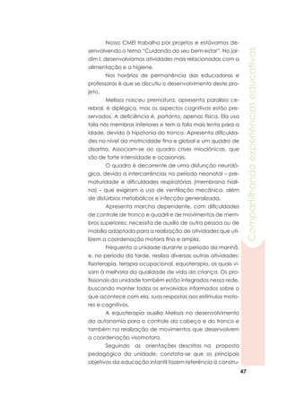 47
Compartilhandoexperiênciaseducativas
	 Nosso CMEI trabalha por projetos e estávamos de-
senvolvendo o tema “Cuidando do seu bem-estar”. No jar-
dim I, desenvolvíamos atividades mais relacionadas com a
alimentação e a higiene.
	 Nos horários de permanência das educadoras e
professoras é que se discutiu o desenvolvimento deste pro-
jeto.
	 Melissa nasceu prematura, apresenta paralisia ce-
rebral, é diplégica, mas os aspectos cognitivos estão pre-
servados. A deficiência é, portanto, apenas física. Ela usa
tala nos membros inferiores e tem a fala mais lenta para a
idade, devido à hipotonia do tronco. Apresenta dificulda-
des no nível da motricidade fina e global e um quadro de
disartria. Associam-se ao quadro crises mioclônicas, que
são de forte intensidade e ocasionais.
	 O quadro é decorrente de uma disfunção neuroló-
gica, devido a intercorrências no período neonatal – pre-
maturidade e dificuldades respiratórias (membrana hiali-
na) – que exigiram o uso de ventilação mecânica, além
de distúrbios metabólicos e infecção generalizada.
	 Apresenta marcha dependente, com dificuldades
de controle de tronco e quadril e de movimentos de mem-
bros superiores; necessita de auxílio de outra pessoa ou de
mobília adaptada para a realização de atividades que uti-
lizem a coordenação motora fina e ampla.
	 Frequenta a unidade durante o período da manhã,
e, no período da tarde, realiza diversas outras atividades:
fisioterapia, terapia ocupacional, equoterapia, as quais vi-
sam à melhoria da qualidade de vida da criança. Os pro-
fissionais da unidade também estão integrados nessa rede,
buscando manter todos os envolvidos informados sobre o
que acontece com ela, suas respostas aos estímulos moto-
res e cognitivos.
	 A equoterapia auxilia Melissa no desenvolvimento
da autonomia para o controle da cabeça e do tronco e
também na realização de movimentos que desenvolvem
a coordenação visomotora.
	 Seguindo as orientações descritas na proposta
pedagógica da unidade, constata-se que os principais
objetivos da educação infantil fazem referência à constru-
 