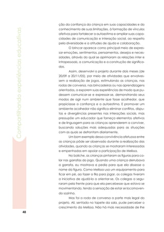 48
Compartilhandoexperiênciaseducativas
ção da confiança da criança em suas capacidades e do
conhecimento de suas limitações, à formação de vínculos
afetivos para fortalecer a autoestima e ampliar suas capa-
cidades de comunicação e interação social, ao respeito
pela diversidade e a atitudes de ajuda e colaboração.
	 O brincar aparece como principal meio de expres-
sar emoções, sentimentos, pensamentos, desejos e neces-
sidades, através do qual se aprimoram as relações inter e
intrapessoais, a comunicação e a construção de significa-
dos.
	 Assim, desenvolvi o projeto durante dois meses (de
20/09 a 20/11/05), por meio de atividades que envolves-
sem a realização de jogos, estimulando as crianças, nas
rodas de conversa, nas brincadeiras ou nas aprendizagens
orientadas, a exporem suas experiências de modo que pu-
dessem comunicar-se e expressar-se, demonstrando seus
modos de agir num ambiente que fosse acolhedor, que
propiciasse a confiança e a autoestima. E promover um
ambiente acolhedor não significa eliminar conflitos, dispu-
tas e divergências presentes nas interações sociais, mas
pressupõe um educador que forneça elementos afetivos
e de linguagem para as crianças aprenderem a conviver,
buscando soluções mais adequadas para as situações
com as quais se defrontam diariamente.
	 Um bom exemplo dessa convivência afetuosa entre
as crianças pôde ser observado durante a realização das
atividades, quando as crianças se mostraram interessadas
e empenhadas em apoiar a participação de Melissa.
	 No boliche, as crianças pintaram as figuras para co-
lar nas garrafas do jogo. Quando uma criança derrubava
a garrafa, eu mostrava e pedia para que ela dissesse o
nome da figura. Como Melissa usa um equipamento para
ficar em pé, ao fazer a fila para jogar, os colegas tiveram
a iniciativa de ajudá-la a orientar-se. Os colegas a segu-
raram pela frente para que ela percebesse que estava se
movimentando, tendo a sensação de estar se locomoven-
do sozinha.
	 Mas foi a roda de conversa a parte mais legal do
projeto. Ali, sentada no tapete da sala, pude perceber o
crescimento da Melissa. Não há mais necessidade de lhe
 