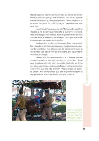 49
Compartilhandoexperiênciaseducativas
fazer perguntas sobre o que conhece ou pensa de deter-
minado assunto, pois já tem iniciativa. No início, apenas
mexia a cabeça, quando perguntada. Tinha vergonha e,
às vezes, falava muito baixinho. Agora, percebem-se seus
avanços.
	 A atividade “Ajudante do dia” foi incluída na rotina
da sala. E, no dia em que Melissa foi a ajudante, foi auxilia-
da na realização das tarefas. As crianças tornaram-se mais
cooperativas, e ela serviu de exemplo para que outras de-
las quisessem ser ajudantes também.
	 Melissa tem equipamentos específicos que a auxi-
liam a andar e brincar na areia como qualquer outra crian-
ça de sua idade, mas ela precisa de apoio para fazer as
atividades. Esse apoio vem da professora, dos educadores
ou de seus colegas.
	 Tendo em vista a observação e a análise de seu
comportamento e das outras crianças da turma, afirmo
que a Melissa foi muito bem recebida. No início, eu tinha
um pouco de medo. As crianças faziam muitas perguntas,
como “Por que ela não anda?”, “Posso andar na cadei-
ra dela?”. Nós deixávamos que elas experimentassem os
equipamentos e esclarecíamos todas as dúvidas.
Criança com fisiotera-
peuta e auxiliar-guia,
no Regimento da Po-
lícia Montada (Cel.
Dulcídio). Centro de
Equoterapia – Soldado
Josué Cipriano Diniz
 