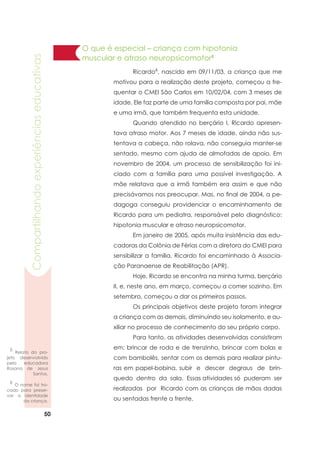 50
Compartilhandoexperiênciaseducativas
	 Ricardo6
, nascido em 09/11/03, a criança que me
motivou para a realização deste projeto, começou a fre-
quentar o CMEI São Carlos em 10/02/04, com 3 meses de
idade. Ele faz parte de uma família composta por pai, mãe
e uma irmã, que também frequenta esta unidade.
	 Quando atendido no berçário I, Ricardo apresen-
tava atraso motor. Aos 7 meses de idade, ainda não sus-
tentava a cabeça, não rolava, não conseguia manter-se
sentado, mesmo com ajuda de almofadas de apoio. Em
novembro de 2004, um processo de sensibilização foi ini-
ciado com a família para uma possível investigação. A
mãe relatava que a irmã também era assim e que não
precisávamos nos preocupar. Mas, no final de 2004, a pe-
dagoga conseguiu providenciar o encaminhamento de
Ricardo para um pediatra, responsável pelo diagnóstico:
hipotonia muscular e atraso neuropsicomotor.
	 Em janeiro de 2005, após muita insistência das edu-
cadoras da Colônia de Férias com a diretora do CMEI para
sensibilizar a família, Ricardo foi encaminhado à Associa-
ção Paranaense de Reabilitação (APR). 			
	 Hoje, Ricardo se encontra na minha turma, berçário
II, e, neste ano, em março, começou a comer sozinho. Em
setembro, começou a dar os primeiros passos.
	 Os principais objetivos deste projeto foram integrar
a criança com as demais, diminuindo seu isolamento, e au-
xiliar no processo de conhecimento do seu próprio corpo.
	 Para tanto, as atividades desenvolvidas consistiram
em: brincar de roda e de trenzinho, brincar com bolas e
com bambolês, sentar com os demais para realizar pintu-
ras em papel-bobina, subir e descer degraus de brin-
quedo dentro da sala. Essas atividades só puderam ser
realizadas por Ricardo com as crianças de mãos dadas
ou sentadas frente a frente.
5
Relato do pro-
jeto desenvolvido
pela educadora
Rosana de Jesus
Santos.
6
O nome foi tro-
cado para preser-
var a identidade
da criança.
O que é especial – criança com hipotonia
muscular e atraso neuropsicomotor5
 