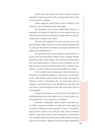 51
Compartilhandoexperiênciaseducativas
	 Agora, ele está na fase de andar, porém acaba se
isolando um pouco quando não consegue brincar no mes-
mo ritmo que os colegas.
	 Vários aspectos importantes foram anotados com
relação à sua participação nas atividades.
	 Na atividade com música, dificilmente tentava se
expressar com palavras. Mesmo ao ouvir músicas mais co-
nhecidas, Ricardo ficava parado a maior parte do tempo,
observando os gestos dos outros.
	 Durante brincadeiras com bola, Ricardo tinha uma
participação maior. Quando as brincadeiras exigiam que
as crianças estivessem sentadas, conseguia arremessar a
bola e sorria alegremente.
	 Na atividade de transpor objetos, apresentava um
pouco mais de dificuldade. Mesmo para carregar objetos
pequenos, fazia muito esforço, pois estava começando a
dar os primeiros passos e andava como a maioria dos be-
bês quando começam esta jornada: com as pernas semi-
abertas, usando os braços para dar equilíbrio ao corpo. 	
	 Com o auxílio de um brinquedo, dentro da sala, es-
timulamos a subida de degraus e, mais uma vez, ele apre-
sentou dificuldade, porém dessa vez reagiu com grande
interesse. Como o brinquedo tem um túnel logo após os
degraus, a atividade ficou mais desafiadora, pois ele tinha
que subir e passar engatinhando pelo túnel para rolar no
escorregador.
	 Passear de trenzinho em fila não foi muito difícil. Ele
preferia passear de mãos dadas com uma educadora, as-
sim apresentava mais segurança e equilíbrio.
	 Durante a realização deste projeto, promoveu-se,
no CMEI, a Semana Literária, na qual, por várias vezes, foi
contada a história Os três porquinhos. Houve uma partici-
pação muito positiva das crianças: elas confeccionaram
painéis, máscaras do lobo e dos porquinhos e representa-
ram a história. Notamos em Ricardo a dificuldade em parar
para ouvir a história. Algumas crianças podem apresentar
 