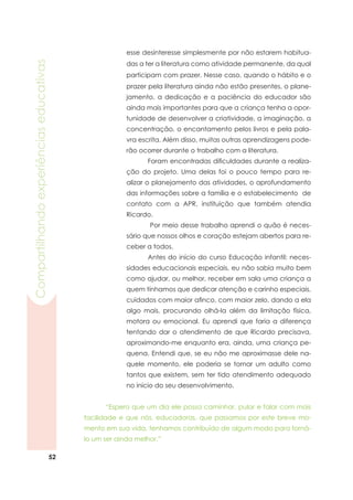 52
Compartilhandoexperiênciaseducativas
esse desinteresse simplesmente por não estarem habitua-
das a ter a literatura como atividade permanente, da qual
participam com prazer. Nesse caso, quando o hábito e o
prazer pela literatura ainda não estão presentes, o plane-
jamento, a dedicação e a paciência do educador são
ainda mais importantes para que a criança tenha a opor-
tunidade de desenvolver a criatividade, a imaginação, a
concentração, o encantamento pelos livros e pela pala-
vra escrita. Além disso, muitas outras aprendizagens pode-
rão ocorrer durante o trabalho com a literatura.
	 Foram encontradas dificuldades durante a realiza-
ção do projeto. Uma delas foi o pouco tempo para re-
alizar o planejamento das atividades, o aprofundamento
das informações sobre a família e o estabelecimento de
contato com a APR, instituição que também atendia
Ricardo.
	 Por meio desse trabalho aprendi o quão é neces-
sário que nossos olhos e coração estejam abertos para re-
ceber a todos.
	 Antes do início do curso Educação infantil: neces-
sidades educacionais especiais, eu não sabia muito bem
como ajudar, ou melhor, receber em sala uma criança a
quem tínhamos que dedicar atenção e carinho especiais,
cuidados com maior afinco, com maior zelo, dando a ela
algo mais, procurando olhá-la além da limitação física,
motora ou emocional. Eu aprendi que faria a diferença
tentando dar o atendimento de que Ricardo precisava,
aproximando-me enquanto era, ainda, uma criança pe-
quena. Entendi que, se eu não me aproximasse dele na-
quele momento, ele poderia se tornar um adulto como
tantos que existem, sem ter tido atendimento adequado
no início do seu desenvolvimento.
	 “Espero que um dia ele possa caminhar, pular e falar com mais
facilidade e que nós, educadoras, que passamos por este breve mo-
mento em sua vida, tenhamos contribuído de algum modo para torná-
lo um ser ainda melhor.”
 