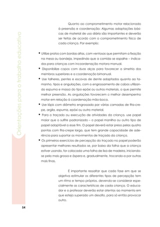 54
Orientaçõesparaotrabalhoeducativo
	 É importante ressaltar que cada fase em que se
objetiva estimular os diferentes tipos de percepção tem
um ritmo e tempo próprios, devendo-se considerar espe-
cialmente as características de cada criança. O educa-
dor e o professor deverão estar atentos ao momento em
que esteja superado um desafio, para só então provocar
outro.
• Utilize pratos com bordas altas, com ventosas que permitam a fixação
na mesa ou bandeja, impedindo que a comida se espalhe – indica-
dos para crianças com incoordenação motora manual.
• Disponibilize copos com duas alças para favorecer a simetria dos
membros superiores e a coordenação bimanual.
• Use talheres, pentes e escovas de dente adaptados quanto ao ta-
manho, tipos e angulações, com o engrossamento de cabos utilizan-
do espuma e massa do tipo epóxi ou outros materiais, o que permite
melhor preensão. As angulações favorecem o melhor desempenho
motor em relação à coordenação mão-boca.
• Use lápis com diâmetro engrossado por várias camadas de fita-cre-
pe, argila, espuma, epóxi ou outro material.
• Para o traçado ou execução de atividades da criança, use papel
maior que o sulfite padronizado – o papel manilha ou outro tipo de
papel adaptável a esse fim. O papel deverá estar preso pelas quatro
pontas com fita-crepe larga, que tem grande capacidade de ade-
rência para suportar os movimentos de traçado da criança.
• Os primeiros exercícios de percepção do traçado no papel poderão
apresentar melhores resultados se, por baixo da folha que a criança
estiver usando, for colocada uma folha de lixa de madeira, iniciando-
se pela mais grossa e áspera e, gradualmente, trocando-a por outras
mais finas.
	 Quanto ao comprometimento motor relacionado
à preensão e coordenação: Algumas adaptações bási-
cas de material de uso diário são importantes e deverão
ser feitas de acordo com o comprometimento físico de
cada criança. Por exemplo:
 