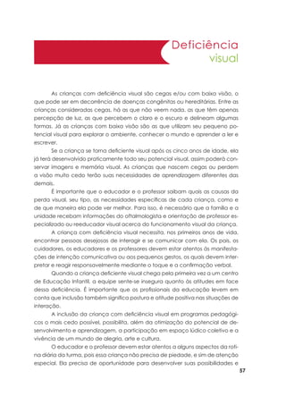 57
Deficiência
visual
	 As crianças com deficiência visual são cegas e/ou com baixa visão, o
que pode ser em decorrência de doenças congênitas ou hereditárias. Entre as
crianças consideradas cegas, há as que não veem nada, as que têm apenas
percepção de luz, as que percebem o claro e o escuro e delineam algumas
formas. Já as crianças com baixa visão são as que utilizam seu pequeno po-
tencial visual para explorar o ambiente, conhecer o mundo e aprender a ler e
escrever.
	 Se a criança se torna deficiente visual após os cinco anos de idade, ela
já terá desenvolvido praticamente todo seu potencial visual, assim poderá con-
servar imagens e memória visual. As crianças que nascem cegas ou perdem
a visão muito cedo terão suas necessidades de aprendizagem diferentes das
demais.
	 É importante que o educador e o professor saibam quais as causas da
perda visual, seu tipo, as necessidades específicas de cada criança, como e
de que maneira ela pode ver melhor. Para isso, é necessário que a família e a
unidade recebam informações do oftalmologista e orientação de professor es-
pecializado ou reeducador visual acerca do funcionamento visual da criança.
	 A criança com deficiência visual necessita, nos primeiros anos de vida,
encontrar pessoas desejosas de interagir e se comunicar com ela. Os pais, os
cuidadores, os educadores e os professores devem estar atentos às manifesta-
ções de intenção comunicativa ou aos pequenos gestos, os quais devem inter-
pretar e reagir responsavelmente mediante o toque e a confirmação verbal.
	 Quando a criança deficiente visual chega pela primeira vez a um centro
de Educação Infantil, a equipe sente-se insegura quanto às atitudes em face
dessa deficiência. É importante que os profissionais da educação levem em
conta que inclusão também significa postura e atitude positiva nas situações de
interação.
	 A inclusão da criança com deficiência visual em programas pedagógi-
cos o mais cedo possível, possibilita, além da otimização do potencial de de-
senvolvimento e aprendizagem, a participação em espaço lúdico coletivo e a
vivência de um mundo de alegria, arte e cultura.
	 O educador e o professor devem estar atentos a alguns aspectos da roti-
na diária da turma, pois essa criança não precisa de piedade, e sim de atenção
especial. Ela precisa de oportunidade para desenvolver suas possibilidades e
 