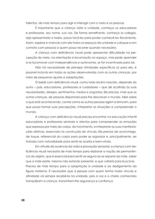 58
talentos, de mais tempo para agir e interagir com o meio e as pessoas.
	 É importante que a criança visite a unidade, conheça os educadores
e professores, seu nome, sua voz. De forma semelhante, conheça os colegas,
seja apresentada a todos, possa tocá-los para poder conhecê-los fisicamente.
Assim, explore e vivencie com ela todos os espaços da unidade e coloque-a em
contato com pessoas a quem possa recorrer quando necessário.
	 A criança com deficiência visual pode apresentar dificuldade na per-
cepção do meio, na orientação e locomoção no espaço, mas pode aprender
a se locomover com independência e autonomia, se for incentivada para tal.
	 Não há necessidade de planejar atividades específicas só para ela, é
possível incluí-la em todas as ações desenvolvidas com as outras crianças, por
meio de pequenos ajustes e adaptações.
	 O bebê com deficiência visual, como todo recém-nascido, depende do
outro – pais, educadores, professores e cuidadores – que dê acolhida às suas
necessidades, desejos, sentimentos, medos e angústias. Ele precisa, mais que as
outras crianças, de pessoas disponíveis para lhe descrever o mundo, falar sobre
o que está acontecendo, contar como as outras pessoas agem e brincam, para
que possa formar suas percepções, interpretar as situações e compreender o
mundo.
	 A criança com deficiência visual precisa encontrar na educação infantil
educadores e professores sensíveis e atentos para compreender as emoções
que expressa por meio do corpo, do movimento, e interpretar as suas manifesta-
ções afetivas, essenciais na construção do vínculo. Ela precisa de aconchego,
de toque, referencial do corpo para poder se organizar e, principalmente, ser
tratada com naturalidade para sentir-se aceita e bem-vinda.
	 Em virtude da ausência da visão e provação sensorial, a criança com de-
ficiência visual necessita de mais tempo para elaborar a noção de permanên-
cia do objeto, que é essencial para sentir-se segura ao se separar da mãe, saber
que a mãe existe, mesmo não estando presente, e que voltará para buscá-la.
Precisa de mais tempo para a adaptação à unidade e ao desligamento da
figura materna. É necessário que a pessoa com quem tenha maior vínculo e
afinidade vá sempre recebê-la na unidade, pois a voz e o cheiro conhecidos
tranquilizam a criança, transmitem-lhe segurança e confiança.
 