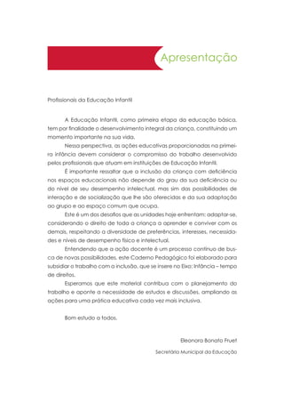 Apresentação
Profissionais da Educação Infantil
	 A Educação Infantil, como primeira etapa da educação básica,
tem por finalidade o desenvolvimento integral da criança, constituindo um
momento importante na sua vida.
	 Nessa perspectiva, as ações educativas proporcionadas na primei-
ra infância devem considerar o compromisso do trabalho desenvolvido
pelos profissionais que atuam em instituições de Educação Infantil.
	 É importante ressaltar que a inclusão da criança com deficiência
nos espaços educacionais não depende do grau da sua deficiência ou
do nível de seu desempenho intelectual, mas sim das possibilidades de
interação e de socialização que lhe são oferecidas e da sua adaptação
ao grupo e ao espaço comum que ocupa.
	 Este é um dos desafios que as unidades hoje enfrentam: adaptar-se,
considerando o direito de toda a criança a aprender e conviver com os
demais, respeitando a diversidade de preferências, interesses, necessida-
des e níveis de desempenho físico e intelectual.
	 Entendendo que a ação docente é um processo contínuo de bus-
ca de novas possibilidades, este Caderno Pedagógico foi elaborado para
subsidiar o trabalho com a inclusão, que se insere no Eixo: Infância – tempo
de direitos.
	 Esperamos que este material contribua com o planejamento do
trabalho e aponte a necessidade de estudos e discussões, ampliando as
ações para uma prática educativa cada vez mais inclusiva.
	 Bom estudo a todos.
Eleonora Bonato Fruet
Secretária Municipal da Educação
 