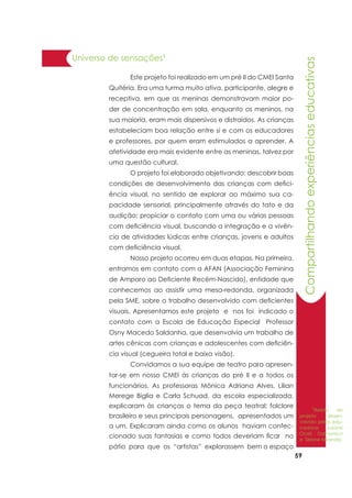 59
Compartilhandoexperiênciaseducativas
Universo de sensações1
	 Este projeto foi realizado em um pré II do CMEI Santa
Quitéria. Era uma turma muito ativa, participante, alegre e
receptiva, em que as meninas demonstravam maior po-
der de concentração em sala, enquanto os meninos, na
sua maioria, eram mais dispersivos e distraídos. As crianças
estabeleciam boa relação entre si e com os educadores
e professores, por quem eram estimulados a aprender. A
afetividade era mais evidente entre as meninas, talvez por
uma questão cultural.
	 O projeto foi elaborado objetivando: descobrir boas
condições de desenvolvimento das crianças com defici-
ência visual, no sentido de explorar ao máximo sua ca-
pacidade sensorial, principalmente através do tato e da
audição; propiciar o contato com uma ou várias pessoas
com deficiência visual, buscando a integração e a vivên-
cia de atividades lúdicas entre crianças, jovens e adultos
com deficiência visual.
	 Nosso projeto ocorreu em duas etapas. Na primeira,
entramos em contato com a AFAN (Associação Feminina
de Amparo ao Deficiente Recém-Nascido), entidade que
conhecemos ao assistir uma mesa-redonda, organizada
pela SME, sobre o trabalho desenvolvido com deficientes
visuais. Apresentamos este projeto e nos foi indicado o
contato com a Escola de Educação Especial Professor
Osny Macedo Saldanha, que desenvolvia um trabalho de
artes cênicas com crianças e adolescentes com deficiên-
cia visual (cegueira total e baixa visão).
	 Convidamos a sua equipe de teatro para apresen-
tar-se em nosso CMEI às crianças do pré II e a todos os
funcionários. As professoras Mônica Adriana Alves, Lilian
Merege Biglia e Carla Schuad, da escola especializada,
explicaram às crianças o tema da peça teatral: folclore
brasileiro e seus principais personagens, apresentados um
a um. Explicaram ainda como os alunos haviam confec-
cionado suas fantasias e como todos deveriam ficar no
pátio para que os “artistas” explorassem bem o espaço
1
Relato do
projeto desen-
volvido pelas edu-
cadoras Jusane
Oceli Dalmonico
e Sirlane Miranda.
 