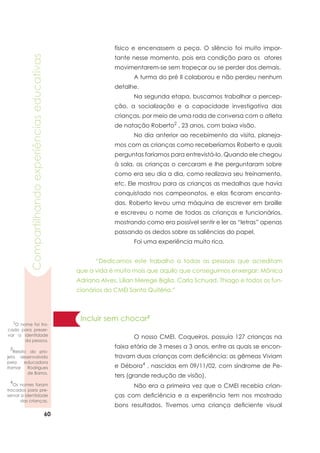 60
Compartilhandoexperiênciaseducativas
Incluir sem chocar3
	 O nosso CMEI, Coqueiros, possuía 127 crianças na
faixa etária de 3 meses a 3 anos, entre as quais se encon-
travam duas crianças com deficiência: as gêmeas Viviam
e Débora4
, nascidas em 09/11/02, com síndrome de Pe-
ters (grande redução de visão).
	 Não era a primeira vez que o CMEI recebia crian-
ças com deficiência e a experiência tem nos mostrado
bons resultados. Tivemos uma criança deficiente visual
físico e encenassem a peça. O silêncio foi muito impor-
tante nesse momento, pois era condição para os atores
movimentarem-se sem tropeçar ou se perder dos demais.
	 A turma do pré II colaborou e não perdeu nenhum
detalhe.
	 Na segunda etapa, buscamos trabalhar a percep-
ção, a socialização e a capacidade investigativa das
crianças, por meio de uma roda de conversa com o atleta
de natação Roberto2
, 23 anos, com baixa visão.
	 No dia anterior ao recebimento da visita, planeja-
mos com as crianças como receberíamos Roberto e quais
perguntas faríamos para entrevistá-lo. Quando ele chegou
à sala, as crianças o cercaram e lhe perguntaram sobre
como era seu dia a dia, como realizava seu treinamento,
etc. Ele mostrou para as crianças as medalhas que havia
conquistado nos campeonatos, e elas ficaram encanta-
das. Roberto levou uma máquina de escrever em braille
e escreveu o nome de todas as crianças e funcionários,
mostrando como era possível sentir e ler as “letras” apenas
passando os dedos sobre as saliências do papel.
	 Foi uma experiência muito rica.
	 “Dedicamos este trabalho a todas as pessoas que acreditam
que a vida é muito mais que aquilo que conseguimos enxergar: Mônica
Adriana Alves, Lílian Merege Biglia, Carla Schuad, Thiago e todos os fun-
cionários do CMEI Santa Quitéria.”
3
Relato do pro-
jeto desenvolvido
pela educadora
Itamar Rodrigues
de Barros.
4
Os nomes foram
trocados para pre-
servar a identidade
das crianças.
2
O nome foi tro-
cado para preser-
var a identidade
da pessoa.
 
