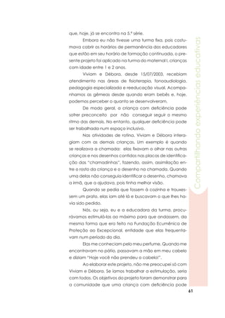 61
Compartilhandoexperiênciaseducativas
que, hoje, já se encontra na 5.ª série.
	 Embora eu não tivesse uma turma fixa, pois costu-
mava cobrir os horários de permanência dos educadores
que estão em seu horário de formação continuada, o pre-
sente projeto foi aplicado na turma do maternal I, crianças
com idade entre 1 e 2 anos.
	 Viviam e Débora, desde 15/07/2003, recebiam
atendimento nas áreas de fisioterapia, fonoaudiologia,
pedagogia especializada e reeducação visual. Acompa-
nhamos as gêmeas desde quando eram bebês e, hoje,
podemos perceber o quanto se desenvolveram.
	 De modo geral, a criança com deficiência pode
sofrer preconceito por não conseguir seguir o mesmo
ritmo das demais. No entanto, qualquer deficiência pode
ser trabalhada num espaço inclusivo.
	 Nas atividades de rotina, Viviam e Débora intera-
giam com as demais crianças. Um exemplo é quando
se realizava a chamada: elas fixavam o olhar nas outras
crianças e nos desenhos contidos nas placas de identifica-
ção das “chamadinhas”, fazendo, assim, assimilação en-
tre o rosto da criança e o desenho na chamada. Quando
uma delas não conseguia identificar o desenho, chamava
a irmã, que a ajudava, pois tinha melhor visão.
	 Quando se pedia que fossem à cozinha e trouxes-
sem um prato, elas iam até lá e buscavam o que lhes ha-
via sido pedido.
	 Nós, ou seja, eu e a educadora da turma, procu-
rávamos estimulá-las ao máximo para que andassem, da
mesma forma que era feito na Fundação Ecumênica de
Proteção ao Excepcional, entidade que elas frequenta-
vam num período do dia.
	 Elas me conheciam pelo meu perfume. Quando me
encontravam no pátio, passavam a mão em meu cabelo
e diziam “Hoje você não prendeu o cabelo!”.
	 Ao elaborar este projeto, não me preocupei só com
Viviam e Débora. Se íamos trabalhar a estimulação, seria
com todos. Os objetivos do projeto foram demonstrar para
a comunidade que uma criança com deficiência pode
 