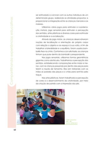 62
Compartilhandoexperiênciaseducativas
ser estimulada a conviver com os outros indivíduos de um
determinado grupo, realizando as atividades propostas; e
proporcionar a integração entre as crianças menores e as
maiores.
	 Utilizamos vários jogos para estimular a coordena-
ção motora, jogo sensorial para estimular a percepção
dos sentidos, artes plásticas e diversas cores para estimular
a criatividade e a socialização.
	 Através do jogo motor, as crianças desenvolveram
noções de localização e orientação do próprio corpo
com relação a objetos e ao espaço à sua volta. A fim de
trabalhar a lateralidade e o equilíbrio, foram usados bam-
bolês fixos no chão. Conforme a cor solicitada, as crianças
tinham que pular dentro do bambolê correspondente.
	 Nos jogos sensoriais, utilizamos formas geométricas
gigantes como obstáculos. Trabalhamos a percepção dos
sentidos, estabelecendo comparações entre maior e me-
nor, com as crianças passando por dentro das peças para
terem a noção de tamanho. Elas iam tateando com as
mãos as paredes das peças e o chão para senti-los pelo
toque.
	 Nas artes plásticas, foram trabalhados a percepção
de cores e o desenvolvimento da criatividade, por meio
da criação de painéis com a impressão dos pés.
CMEI Coqueiros
NRE – BN
Turma: Maternal II
 
