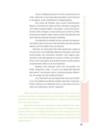 63
Compartilhandoexperiênciaseducativas
	 Viviam e Débora pisavam na tinta, sentavam-se no
chão, olhavam os seus pés para perceber como ficavam
e, só depois, é que carimbavam o papel-bobina.
	 Nas rodas de histórias, elas ouviam atentamente.
Depois, comentavam sobre os fatos narrados e pergunta-
vam sobre os personagens, suas ações, o que havia acon-
tecido antes e depois. A educadora que contava a histó-
ria precisava repetir várias vezes os fatos acontecidos até
que todas as crianças ficassem satisfeitas.
	 A avaliação do projeto se deu através da observa-
ção direta, bem como por meio do relato dos educadores
sobre o convívio diário com as crianças.
Quando um educador não está preparado, pode se
chocar com uma realidade diferente daquela a que está
acostumado. Isso acontece também com alguns pais,
que têm muita dificuldade em aceitar um filho com defici-
ência. De modo geral, este projeto levará muitas pessoas
a repensarem sobre o que é ser especial.
	 Realizei uma pesquisa junto aos funcionários do
CMEI. 	Perguntei a eles: O que é ser especial? Especial
para eles é “ser amado, amar, conhecer pessoas diferen-
tes, ser amigo, ter sido criado por Deus”.
	 Já o dicionário diz que especial é tudo que é relati-
vo a uma espécie excelente, própria, peculiar e exclusiva.
Então, criamos uma definição única, a de todos os funcio-
nários do CMEI para o termo “especial”.
	 “Deus nos criou, deu-nos vida e amigos para que, juntos e em
harmonia, possamos compartilhar os bons momentos. É compreender o
próximo como ele é. É respeitar as diferenças, apesar de muitos ainda
terem seus preconceitos.
	 Especial é a pessoa que não esquece que trabalhar com crian-
ças especiais é ter esperança redobrada no futuro. É idealizar os seus
próprios sonhos e ver a alegria estampada no rosto de cada uma das
crianças. É construir um cidadão que possa festejar e alcançar sua vi-
tória, independência e se incluir nesta sociedade que ainda não é tão
especial assim. “
 
