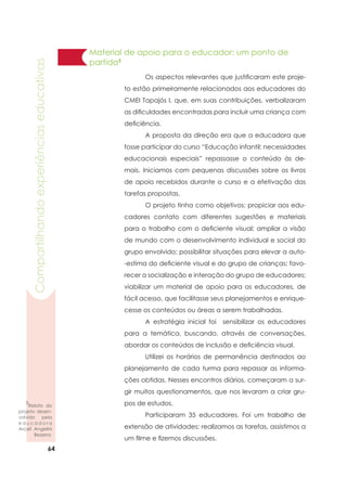 64
Compartilhandoexperiênciaseducativas
Material de apoio para o educador: um ponto de
partida5
	 Os aspectos relevantes que justificaram este proje-
to estão primeiramente relacionados aos educadores do
CMEI Tapajós I, que, em suas contribuições, verbalizaram
as dificuldades encontradas para incluir uma criança com
deficiência.
	 A proposta da direção era que a educadora que
fosse participar do curso “Educação infantil: necessidades
educacionais especiais” repassasse o conteúdo às de-
mais. Iniciamos com pequenas discussões sobre os livros
de apoio recebidos durante o curso e a efetivação das
tarefas propostas.
	 O projeto tinha como objetivos: propiciar aos edu-
cadores contato com diferentes sugestões e materiais
para o trabalho com o deficiente visual; ampliar a visão
de mundo com o desenvolvimento individual e social do
grupo envolvido; possibilitar situações para elevar a auto-
-estima do deficiente visual e do grupo de crianças; favo-
recer a socialização e interação do grupo de educadores;
viabilizar um material de apoio para os educadores, de
fácil acesso, que facilitasse seus planejamentos e enrique-
cesse os conteúdos ou áreas a serem trabalhadas.
	 A estratégia inicial foi sensibilizar os educadores
para a temática, buscando, através de conversações,
abordar os conteúdos de inclusão e deficiência visual.
	 Utilizei os horários de permanência destinados ao
planejamento de cada turma para repassar as informa-
ções obtidas. Nesses encontros diários, começaram a sur-
gir muitos questionamentos, que nos levaram a criar gru-
pos de estudos.
	 Participaram 35 educadores. Foi um trabalho de
extensão de atividades: realizamos as tarefas, assistimos a
um filme e fizemos discussões.
5
Relato do
projeto desen-
volvido pela
e d u c a d o r a
Arceli Angelini
Bezerra.
 