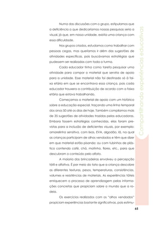 65
Compartilhandoexperiênciaseducativas
	 Numa das discussões com o grupo, estipulamos que
a deficiência a que dedicaríamos nossas pesquisas seria a
visual, já que, em nossa unidade, existia uma criança com
essa dificuldade.
	 Nos grupos criados, estudamos como trabalhar com
pessoas cegas, mas queríamos ir além das sugestões de
atividades específicas, pois buscávamos estratégias que
pudessem ser realizadas com toda a turma.
	 Cada educador tinha como tarefa pesquisar uma
atividade para compor o material que serviria de apoio
para a unidade. Esse material não foi destinado só à fai-
xa etária em que se encontrava essa criança, pois cada
educador trouxera a contribuição de acordo com a faixa
etária que estava trabalhando.
	 Começamos o material de apoio com um histórico
sobre a educação especial, traçando uma linha temporal
dos anos 50 até os dias de hoje. Também compilamos mais
de 35 sugestões de atividades trazidas pelas educadoras.
Embora fossem estratégias conhecidas, elas foram pre-
vistas para a inclusão de deficientes visuais, por exemplo:
amarelinha sensitiva, com lixas, EVA, algodão, lã, na qual
as crianças participam de olhos vendados e têm que dizer
em que material estão pisando; ou com tubinhos de plás-
tico contendo café, chá, matinho, flores, etc., para que
descubram o conteúdo pelo olfato.
	 A maioria das brincadeiras envolveu a percepção
tátil e olfativa. É por meio do tato que a criança descobre
as diferentes texturas, pesos, temperaturas, consistências,
volumes e resistências de materiais. As experiências táteis
enriquecem o processo de aprendizagem pelas informa-
ções concretas que propiciam sobre o mundo que a ro-
deia.
	 Os exercícios realizados com os “olhos vendados”
propiciam experiências bastante significativas, pois estimu-
 
