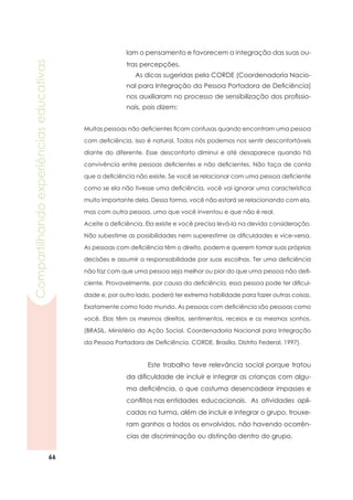 66
Compartilhandoexperiênciaseducativas
Muitas pessoas não deficientes ficam confusas quando encontram uma pessoa
com deficiência. Isso é natural. Todos nós podemos nos sentir desconfortáveis
diante do diferente. Esse desconforto diminui e até desaparece quando há
convivência entre pessoas deficientes e não deficientes. Não faça de conta
que a deficiência não existe. Se você se relacionar com uma pessoa deficiente
como se ela não tivesse uma deficiência, você vai ignorar uma característica
muito importante dela. Dessa forma, você não estará se relacionando com ela,
mas com outra pessoa, uma que você inventou e que não é real.
Aceite a deficiência. Ela existe e você precisa levá-la na devida consideração.
Não subestime as possibilidades nem superestime as dificuldades e vice-versa.
As pessoas com deficiência têm o direito, podem e querem tomar suas próprias
decisões e assumir a responsabilidade por suas escolhas. Ter uma deficiência
não faz com que uma pessoa seja melhor ou pior do que uma pessoa não defi-
ciente. Provavelmente, por causa da deficiência, essa pessoa pode ter dificul-
dade e, por outro lado, poderá ter extrema habilidade para fazer outras coisas.
Exatamente como todo mundo. As pessoas com deficiência são pessoas como
você. Elas têm os mesmos direitos, sentimentos, receios e os mesmos sonhos.
(BRASIL. Ministério da Ação Social. Coordenadoria Nacional para Integração
da Pessoa Portadora de Deficiência. CORDE. Brasília, Distrito Federal, 1997).
	 Este trabalho teve relevância social porque tratou
da dificuldade de incluir e integrar as crianças com algu-
ma deficiência, o que costuma desencadear impasses e
conflitos nas entidades educacionais. As atividades apli-
cadas na turma, além de incluir e integrar o grupo, trouxe-
ram ganhos a todos os envolvidos, não havendo ocorrên-
cias de discriminação ou distinção dentro do grupo.
lam o pensamento e favorecem a integração das suas ou-
tras percepções.
As dicas sugeridas pela CORDE (Coordenadoria Nacio-
nal para Integração da Pessoa Portadora de Deficiência)
nos auxiliaram no processo de sensibilização dos profissio-
nais, pois dizem:
 