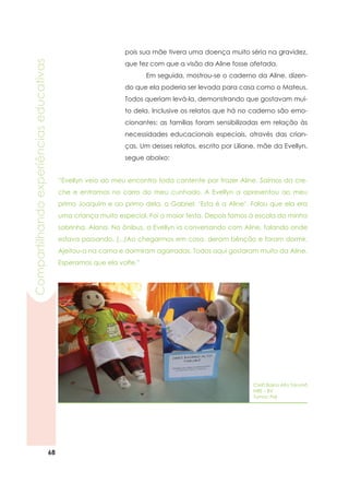 68
Compartilhandoexperiênciaseducativas
pois sua mãe tivera uma doença muito séria na gravidez,
que fez com que a visão da Aline fosse afetada.
	 Em seguida, mostrou-se o caderno da Aline, dizen-
do que ela poderia ser levada para casa como o Mateus.
Todos queriam levá-la, demonstrando que gostavam mui-
to dela. Inclusive os relatos que há no caderno são emo-
cionantes: as famílias foram sensibilizadas em relação às
necessidades educacionais especiais, através das crian-
ças. Um desses relatos, escrito por Liliane, mãe da Evellyn,
segue abaixo:
CMEI Bairro Alto Tarumã
NRE – BV
Turma: Pré
“Evellyn veio ao meu encontro toda contente por trazer Aline. Saímos da cre-
che e entramos no carro do meu cunhado. A Evellyn a apresentou ao meu
primo Joaquim e ao primo dela, o Gabriel: ‘Esta é a Aline’. Falou que ela era
uma criança muito especial. Foi a maior festa. Depois fomos à escola da minha
sobrinha, Alana. No ônibus, a Evellyn ia conversando com Aline, falando onde
estava passando. (...)Ao chegarmos em casa, deram bênção e foram dormir.
Ajeitou-a na cama e dormiram agarradas. Todos aqui gostaram muito da Aline.
Esperamos que ela volte.”
 