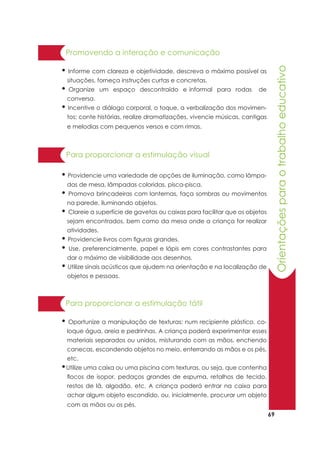 69
Orientaçõesparaotrabalhoeducativo
• Informe com clareza e objetividade, descreva o máximo possível as
situações, forneça instruções curtas e concretas.
• Organize um espaço descontraído e informal para rodas de
conversa.
• Incentive o diálogo corporal, o toque, a verbalização dos movimen-
tos; conte histórias, realize dramatizações, vivencie músicas, cantigas
e melodias com pequenos versos e com rimas.
Promovendo a interação e comunicação
• Oportunize a manipulação de texturas: num recipiente plástico, co-
loque água, areia e pedrinhas. A criança poderá experimentar esses
materiais separados ou unidos, misturando com as mãos, enchendo
canecas, escondendo objetos no meio, enterrando as mãos e os pés,
etc.
•Utilize uma caixa ou uma piscina com texturas, ou seja, que contenha
flocos de isopor, pedaços grandes de espuma, retalhos de tecido,
restos de lã, algodão, etc. A criança poderá entrar na caixa para
achar algum objeto escondido, ou, inicialmente, procurar um objeto
com as mãos ou os pés.
Para proporcionar a estimulação tátil
Para proporcionar a estimulação visual
• Providencie uma variedade de opções de iluminação, como lâmpa-
das de mesa, lâmpadas coloridas, pisca-pisca.
• Promova brincadeiras com lanternas, faça sombras ou movimentos
na parede, iluminando objetos.
• Clareie a superfície de gavetas ou caixas para facilitar que os objetos
sejam encontrados, bem como da mesa onde a criança for realizar
atividades.
• Providencie livros com figuras grandes.
• Use, preferencialmente, papel e lápis em cores contrastantes para
dar o máximo de visibilidade aos desenhos.
• Utilize sinais acústicos que ajudem na orientação e na localização de
objetos e pessoas.
 