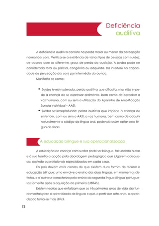 72
Deficiência
auditiva
A educação bilíngue e sua operacionalização
	 A deficiência auditiva consiste na perda maior ou menor da percepção
normal dos sons. Verifica-se a existência de vários tipos de pessoas com surdez,
de acordo com os diferentes graus de perda da audição. A surdez pode ser
considerada total ou parcial, congênita ou adquirida. Ela interfere na capaci-
dade de percepção dos sons por intermédio do ouvido.
	 Manifesta-se como:
	 A educação da criança com surdez pode ser bilíngue, facultando a elas
e à sua família a opção pela abordagem pedagógica que julgarem adequa-
da, ouvindo os profissionais especializados em cada caso.
	 Os pais devem estar cientes de que existem duas formas de realizar a
educação bilíngue: uma envolve o ensino das duas línguas, em momentos dis-
tintos, e a outra se caracteriza pelo ensino da segunda língua (língua portugue-
sa) somente após a aquisição da primeira (LIBRAS).
	 Existem teorias que enfatizam que os três primeiros anos de vida são fun-
damentais para o aprendizado de línguas e que, a partir dos sete anos, o apren-
dizado torna-se mais difícil.
• Surdez leve/moderada: perda auditiva que dificulta, mas não impe-
de a criança de se expressar oralmente, bem como de perceber a
voz humana, com ou sem a utilização do Aparelho de Amplificação
Sonora Individual – AASI;
• Surdez severa/profunda: perda auditiva que impede a criança de
entender, com ou sem o AASI, a voz humana, bem como de adquirir
naturalmente o código da língua oral, podendo assim optar pela lín-
gua de sinais.
 