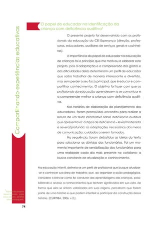74
	 O presente projeto foi desenvolvido com os profis-
sionais da educação do CEI Esperança (direção, profes-
soras, educadores, auxiliares de serviços gerais e cozinhei-
ras).
	 A importância do papel do educador na educação
de crianças foi o princípio que me motivou a elaborar este
projeto, pois a adaptação e a compreensão dos gostos e
das dificuldades delas determinam um perfil de educador
que saiba trabalhar de maneira interessante e divertida,
mas sem perder o seu foco principal, que é educar e com-
partilhar conhecimentos. O objetivo foi fazer com que os
profissionais da educação aprendessem a se comunicar e
a compreender melhor a criança com deficiência auditi-
va.
	 Nos horários de elaboração do planejamento dos
educadores, foram promovidos encontros para realizar a
leitura de um texto informativo sobre deficiência auditiva
que apresentava: os tipos de deficiência – leve/moderada
e severa/profunda; as adaptações necessárias dos meios
de comunicação; cuidados a serem tomados.
	 Na sequência, foram debatidas as ideias do texto
para solucionar as dúvidas dos funcionários. Foi um mo-
mento importante de sensibilização dos funcionários para
uma realidade cada dia mais presente no cotidiano: a
busca constante de atualização e conhecimento.
Na educação infantil, delineia-se um perfil de profissional que busque atualizar-
-se e conhecer sua área de trabalho; que, ao organizar a ação pedagógica,
considere o brincar como fio condutor das aprendizagens das crianças, possi-
bilitando o acesso a conhecimentos que tenham significados em sua vida, de
forma que elas se sintam valorizadas em suas origens, percebam que fazem
parte de uma história e que podem interferir e participar da construção dessa
história. (CURITIBA, 2006, v.2.).
O papel do educador na identificação da
criança com deficiência auditiva1
Compartilhandoexperiênciaseducativas
1
Relato do projeto
desenvolvido pela
educadora Jeniffer
Maria Marquetti.
 