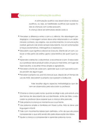 75
• Perceber a diferença entre o som e o silêncio. Na abordagem pe-
dagógica, a mensagem sonora deve estar relacionada a um deter-
minado contexto, aos objetos, aos acontecimentos, à comunicação
(verbal, gestual e de sinais) sempre redundante, rica em entonações
e traços exclamativos, interrogativos e expressivos.
• Descobrir o que significa colocar-se à escuta. Diante de um som, co-
locar a mão perto da orelha, gesto característico de quem quer ou-
vir.
• Aprender a detectar, a discriminar, a reconhecer o som. O educador
ou o professor deve produzir ruídos um pouco mais fortes, em lugar de
fazer barulho, e escolher ritmos simples e agradáveis.
• Perceber a fonte de cada som, aprender que o som que está ouvin-
do provém de algum lugar.
• Perceber a própria voz, pois há crianças que, depois de um tempo de
uso da AASI, descobrem a própria voz e passam a balbuciar.
Orientaçõesparaotrabalhoeducativo
Para promover a estimulação auditiva
	 A estimulação auditiva visa desenvolver os resíduos
auditivos, ou seja, as habilidades auditivas que quase to-
das as crianças com surdez possuem.
A criança deve ser estimulada desde cedo a:
Vale ressaltar alguns aspectos metodológicos que de-
vem ser observados pelo educador ou professor.
• Chame a criança pelo nome, quando se dirigir a ela, pois esta é uma
das formas de descoberta de sua identidade. Antes de falar, o edu-
cador ou professor deve esperar que a criança olhe para ele.
• Fale próximo à criança e mantenha-se a sua frente.
• Use palavras simples e familiares em frases curtas. Não se deve usar
linguagem infantil.
• Fale com movimentos labiais bem definidos, a fim de que ela possa
compreender o que está sendo dito pela observação dos lábios.
• Ajude a criança a compreender e aprender palavras novas.
 