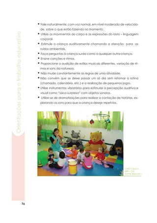 76
Orientaçõesparaotrabalhoeducativo
• Fale naturalmente, com voz normal, em nível moderado de velocida-
de, sobre o que estão fazendo no momento.
• Utilize os movimentos do corpo e as expressões do rosto – linguagem
corporal.
• Estimule a criança auditivamente chamando a atenção para os
ruídos ambientais.
• Faça perguntas à criança surda como a qualquer outra criança.
• Ensine canções e ritmos.
• Proporcione a audição de estilos musicais diferentes, variação de rit-
mos e sons da natureza.
• Não mude constantemente as regras de uma atividade.
•	Não convém que se deixe passar um só dia sem retomar a rotina
(chamada, calendário, etc.) e a realização de pequenos jogos.
•	Utilize instrumentos vibratórios para estimular a percepção auditiva e
visual como “saco-surpresa” com objetos sonoros.
•	 Utilize-se de dramatizações para realizar a contação de histórias, ex-
plorando os sons para que a criança deseje repeti-los.
CMEI Caiuá II
NRE – CIC
Turma: Berçário I
 