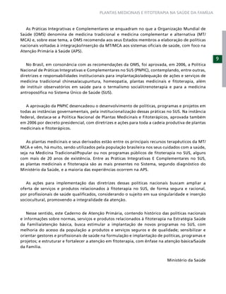 PLANTAS MEDICINAIS E FITOTERAPIA NA SAÚDE DA FAMÍLIA



   As Práticas Integrativas e Complementares se enquadram no que a Organização Mundial de
Saúde (OMS) denomina de medicina tradicional e medicina complementar e alternativa (MT/
MCA) e, sobre esse tema, a OMS recomenda aos seus Estados membros a elaboração de políticas
nacionais voltadas à integração/inserção da MT/MCA aos sistemas oﬁciais de saúde, com foco na
Atenção Primária à Saúde (APS).
                                                                                                    9
   No Brasil, em consonância com as recomendações da OMS, foi aprovada, em 2006, a Política
Nacional de Práticas Integrativas e Complementares no SUS (PNPIC), contemplando, entre outras,
diretrizes e responsabilidades institucionais para implantação/adequação de ações e serviços de
medicina tradicional chinesa/acupuntura, homeopatia, plantas medicinais e ﬁtoterapia, além
de instituir observatórios em saúde para o termalismo social/crenoterapia e para a medicina
antroposóﬁca no Sistema Único de Saúde (SUS).


   A aprovação da PNPIC desencadeou o desenvolvimento de políticas, programas e projetos em
todas as instâncias governamentais, pela institucionalização dessas práticas no SUS. Na instância
federal, destaca-se a Política Nacional de Plantas Medicinais e Fitoterápicos, aprovada também
em 2006 por decreto presidencial, com diretrizes e ações para toda a cadeia produtiva de plantas
medicinais e ﬁtoterápicos.


   As plantas medicinais e seus derivados estão entre os principais recursos terapêuticos da MT/
MCA e vêm, há muito, sendo utilizados pela população brasileira nos seus cuidados com a saúde,
seja na Medicina Tradicional/Popular ou nos programas públicos de ﬁtoterapia no SUS, alguns
com mais de 20 anos de existência. Entre as Práticas Integrativas E Complementares no SUS,
as plantas medicinais e ﬁtoterapia são as mais presentes no Sistema, segundo diagnóstico do
Ministério da Saúde, e a maioria das experiências ocorrem na APS.


   As ações para implementação das diretrizes dessas políticas nacionais buscam ampliar a
oferta de serviços e produtos relacionados à ﬁtoterapia no SUS, de forma segura e racional,
por proﬁssionais de saúde qualiﬁcados, considerando o sujeito em sua singularidade e inserção
sociocultural, promovendo a integralidade da atenção.


   Nesse sentido, este Caderno de Atenção Primária, contendo histórico das políticas nacionais
e informações sobre normas, serviços e produtos relacionados à ﬁtoterapia na Estratégia Saúde
da Família/atenção básica, busca estimular a implantação de novos programas no SUS, com
melhoria do acesso da população a produtos e serviços seguros e de qualidade; sensibilizar e
orientar gestores e proﬁssionais de saúde na formulação e implantação de políticas, programas e
projetos; e estruturar e fortalecer a atenção em ﬁtoterapia, com ênfase na atenção básica/Saúde
da Família.


                                                                            Ministério da Saúde
 