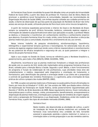PLANTAS MEDICINAIS E FITOTERAPIA NA SAÚDE DA FAMÍLIA



   As Farmácias Vivas foram concebidas há quase três décadas como um projeto da Universidade
Federal do Ceará (UFC), a partir dos ideais do professor Dr. Francisco José de Abreu Matos de
promover a assistência social farmacêutica às comunidades, baseado nas recomendações da
Organização Mundial da Saúde (OMS), com ênfase àquelas voltadas aos cuidados primários em
saúde, e diante da observação de que boa parte da população do Nordeste do Brasil não tinha
acesso aos serviços de saúde, utilizando plantas da ﬂora local como único recurso terapêutico.
                                                                                                  99
   A partir de inúmeras expedições percorrendo o interior do Ceará e do Nordeste do Brasil,
sempre na companhia do prof. Afrânio Fernandes, botânico, coletando espécies vegetais e
informações da sabedoria popular/tradicional sobre suas aplicações na saúde, o professor Matos
se dedicou a interpretar e transformar em conhecimento cientíﬁco o conhecimento empírico
que absorvia. O projeto Farmácias Vivas foi criado, então, como forma de devolver a ciência das
plantas medicinais para a comunidade, levando-lhe o ensinamento do seu uso correto.

   Nesse intenso trabalho de pesquisa etnobotânica, etnofarmacológica, taxonômica,
bibliográﬁca e experimental (ensaios químicos e toxicológicos), foi selecionada mais de uma
centena de espécies vegetais medicinais tendo como critérios imprescindíveis o reconhecimento
de seu potencial de eﬁcácia terapêutica e segurança de uso, as quais passaram a integrar o
elenco do projeto Farmácias Vivas.

  Após a sua criação no Estado do Ceará, tornou-se referência para o Nordeste brasileiro e,
posteriormente, para todo o País (MALTA; DINIZ; OLIVEIRA, 1999).

   Atualmente, reconhece-se que as plantas medicinais fortalecem a relação dos proﬁssionais
de saúde com os usuários do SUS, tendo sido implantados vários programas Farmácias Vivas no
Brasil, voltados para a Atenção Básica à Saúde. Segundo o prof. Matos, o bom funcionamento
do programa é função da colaboração de três proﬁssionais, cujas atividades nessa área são
complementares: o médico, responsável pelo diagnóstico e orientação do tratamento; o
farmacêutico, pela identiﬁcação das plantas e orientação desde a sua coleta até a preparação
e controle de qualidade dos remédios ﬁtoterápicos; e o agrônomo, pelas orientações de boas
práticas de cultivo e preparo das mudas (MATOS, 2002).

   Em 1999, as ações com plantas medicinais e ﬁtoterapia na saúde pública foram oﬁcializadas no
Ceará, por meio da Lei Estadual nº 12.951, de 7 de outubro de 1999, que dispõe sobre a Política
de Implantação da Fitoterapia em Saúde Pública, sendo posteriormente regulamentada pelo
Decreto nº 30.016, de 30 de dezembro de 2009. Nesse regulamento técnico, foram instituídas as
boas práticas para o cultivo, manejo, coleta, processamento, beneﬁciamento, armazenamento e
dispensação de plantas medicinais, orientação para a preparação de remédios de origem vegetal,
bem como a preparação de ﬁtoterápicos e sua dispensação. Estabeleceu ainda três modelos de
Farmácias Vivas, a partir dos tipos de atividades realizadas (CEARÁ, 2009).

                            Farmácia Viva I

                            Neste modelo, são desenvolvidas as atividades de cultivo, a partir
                            da instalação de hortas de plantas medicinais em unidades de
                            farmácias vivas comunitárias e/ou unidades do SUS, tornando
                            acessível à população assistida a planta medicinal in natura e a
                            orientação sobre a correta preparação e uso dos remédios caseiros.
 