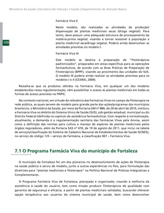 Ministério da Saúde | Secretaria de Atenção a Saúde | Departamento de Atenção Básica



                                        Farmácia Viva II

                                        Neste modelo, são realizadas as atividades de produção/
                                        dispensação de plantas medicinais secas (droga vegetal). Para
                                        tanto, deve possuir uma adequada estrutura de processamento da
                                        matéria-prima vegetal, visando a tornar acessível à população a
100                                     planta medicinal seca/droga vegetal. Poderá ainda desenvolver as
                                        atividades previstas no modelo I.

                                        Farmácia Viva III

                                        Este modelo se destina à preparação de “ﬁtoterápicos
                                        padronizados”, preparados em áreas especíﬁcas para as operações
                                        farmacêuticas, de acordo com as Boas Práticas de Preparação de
                                        Fitoterápicos (BPPF), visando ao provimento das unidades do SUS.
                                        O modelo III poderá ainda realizar as atividades previstas para os
                                        modelos I e II (CEARÁ, 2009).

             Ressalta-se que os produtos obtidos na Farmácia Viva, em qualquer um dos modelos
          estabelecidos nessa regulamentação, vêm possibilitar o acesso às plantas medicinais em todas as
          formas de acesso previstas na PNPIC.

             No contexto nacional, em virtude da relevância das Farmácias Vivas no campo da ﬁtoterapia na
          rede pública, as quais servem de modelo para grande parte das ações/programas dos municípios
          brasileiros, o Ministério da Saúde, por meio da Portaria GM nº 886, de 20 de abril de 2010, instituiu
          a Farmácia Viva no âmbito do Sistema Único de Saúde (SUS), sob gestão estadual, municipal ou do
          Distrito Federal (deﬁnida no capítulo de assistência farmacêutica). Com respeito à normatização,
          atualmente, a demanda é a regulamentação sanitária das Farmácias Vivas pela Anvisa, assim
          como a deﬁnição das normas para cultivo e manejo de espécies de plantas medicinais pelos
          órgãos reguladores, além da Portaria SAS nº 470, de 19 de agosto de 2011, que inclui na tabela
          de serviços/classiﬁcação do Sistema de Cadastro Nacional de Estabelecimentos de Saúde (SCNES),
          no serviço de código 125 – serviço de Farmácia, a classiﬁcação 007 – Farmácia Viva.




          7.1 O Programa Farmácia Viva do município de Fortaleza

             O município de Fortaleza foi um dos pioneiros no desenvolvimento de ações de ﬁtoterapia
          na saúde pública e serviu de modelo, junto a outras experiências no País, para formulação das
          diretrizes para “plantas medicinais e ﬁtoterapia” na Política Nacional de Práticas Integrativas e
          Complementares.

             O Programa Farmácia Viva de Fortaleza, planejado e organizado, visando à melhoria da
          assistência à saúde do usuário, tem como missão produzir fitoterápicos de qualidade com
          garantia de segurança e eficácia, a partir de plantas medicinais validadas, buscando oferecer
          opção terapêutica aos usuários do sistema municipal de saúde, bem como desenvolver
 