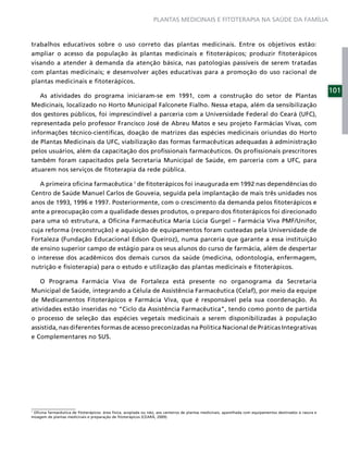 PLANTAS MEDICINAIS E FITOTERAPIA NA SAÚDE DA FAMÍLIA



trabalhos educativos sobre o uso correto das plantas medicinais. Entre os objetivos estão:
ampliar o acesso da população às plantas medicinais e fitoterápicos; produzir fitoterápicos
visando a atender à demanda da atenção básica, nas patologias passíveis de serem tratadas
com plantas medicinais; e desenvolver ações educativas para a promoção do uso racional de
plantas medicinais e fitoterápicos.
                                                                                                                                                             101
   As atividades do programa iniciaram-se em 1991, com a construção do setor de Plantas
Medicinais, localizado no Horto Municipal Falconete Fialho. Nessa etapa, além da sensibilização
dos gestores públicos, foi imprescindível a parceria com a Universidade Federal do Ceará (UFC),
representada pelo professor Francisco José de Abreu Matos e seu projeto Farmácias Vivas, com
informações técnico-cientíﬁcas, doação de matrizes das espécies medicinais oriundas do Horto
de Plantas Medicinais da UFC, viabilização das formas farmacêuticas adequadas à administração
pelos usuários, além da capacitação dos proﬁssionais farmacêuticos. Os proﬁssionais prescritores
também foram capacitados pela Secretaria Municipal de Saúde, em parceria com a UFC, para
atuarem nos serviços de ﬁtoterapia da rede pública.

    A primeira oﬁcina farmacêutica 1 de ﬁtoterápicos foi inaugurada em 1992 nas dependências do
Centro de Saúde Manuel Carlos de Gouveia, seguida pela implantação de mais três unidades nos
anos de 1993, 1996 e 1997. Posteriormente, com o crescimento da demanda pelos ﬁtoterápicos e
ante a preocupação com a qualidade desses produtos, o preparo dos ﬁtoterápicos foi direcionado
para uma só estrutura, a Oﬁcina Farmacêutica Maria Lúcia Gurgel – Farmácia Viva PMF/Unifor,
cuja reforma (reconstrução) e aquisição de equipamentos foram custeadas pela Universidade de
Fortaleza (Fundação Educacional Edson Queiroz), numa parceria que garante a essa instituição
de ensino superior campo de estágio para os seus alunos do curso de farmácia, além de despertar
o interesse dos acadêmicos dos demais cursos da saúde (medicina, odontologia, enfermagem,
nutrição e ﬁsioterapia) para o estudo e utilização das plantas medicinais e ﬁtoterápicos.

   O Programa Farmácia Viva de Fortaleza está presente no organograma da Secretaria
Municipal de Saúde, integrando a Célula de Assistência Farmacêutica (Celaf), por meio da equipe
de Medicamentos Fitoterápicos e Farmácia Viva, que é responsável pela sua coordenação. As
atividades estão inseridas no “Ciclo da Assistência Farmacêutica”, tendo como ponto de partida
o processo de seleção das espécies vegetais medicinais a serem disponibilizadas à população
assistida, nas diferentes formas de acesso preconizadas na Política Nacional de Práticas Integrativas
e Complementares no SUS.




1
 Oﬁcina farmacêutica de ﬁtoterápicos: área física, acoplada ou não, aos canteiros de plantas medicinais, aparelhada com equipamentos destinados à rasura e
moagem de plantas medicinais e preparação de ﬁtoterápicos (CEARÁ, 2009).
 