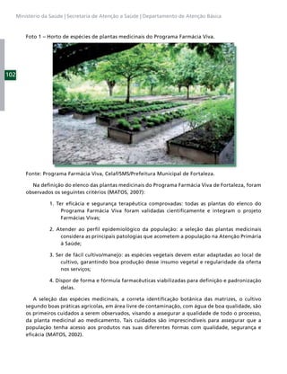 Ministério da Saúde | Secretaria de Atenção a Saúde | Departamento de Atenção Básica



          Foto 1 – Horto de espécies de plantas medicinais do Programa Farmácia Viva.




102




          Fonte: Programa Farmácia Viva, Celaf/SMS/Prefeitura Municipal de Fortaleza.

            Na deﬁnição do elenco das plantas medicinais do Programa Farmácia Viva de Fortaleza, foram
          observados os seguintes critérios (MATOS, 2007):

                   1. Ter eﬁcácia e segurança terapêutica comprovadas: todas as plantas do elenco do
                        Programa Farmácia Viva foram validadas cientiﬁcamente e integram o projeto
                        Farmácias Vivas;

                   2. Atender ao perﬁl epidemiológico da população: a seleção das plantas medicinais
                       considera as principais patologias que acometem a população na Atenção Primária
                       à Saúde;

                   3. Ser de fácil cultivo/manejo: as espécies vegetais devem estar adaptadas ao local de
                        cultivo, garantindo boa produção desse insumo vegetal e regularidade da oferta
                        nos serviços;

                   4. Dispor de forma e fórmula farmacêuticas viabilizadas para deﬁnição e padronização
                        delas.

             A seleção das espécies medicinais, a correta identiﬁcação botânica das matrizes, o cultivo
          segundo boas práticas agrícolas, em área livre de contaminação, com água de boa qualidade, são
          os primeiros cuidados a serem observados, visando a assegurar a qualidade de todo o processo,
          da planta medicinal ao medicamento. Tais cuidados são imprescindíveis para assegurar que a
          população tenha acesso aos produtos nas suas diferentes formas com qualidade, segurança e
          eﬁcácia (MATOS, 2002).
 