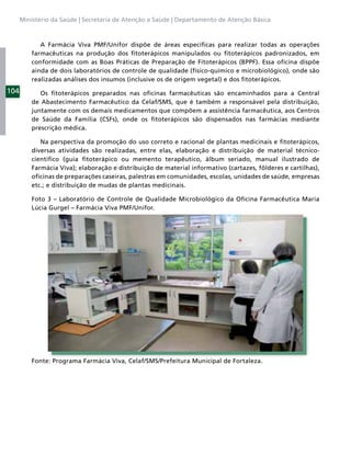 Ministério da Saúde | Secretaria de Atenção a Saúde | Departamento de Atenção Básica



             A Farmácia Viva PMF/Unifor dispõe de áreas especíﬁcas para realizar todas as operações
          farmacêuticas na produção dos ﬁtoterápicos manipulados ou ﬁtoterápicos padronizados, em
          conformidade com as Boas Práticas de Preparação de Fitoterápicos (BPPF). Essa oﬁcina dispõe
          ainda de dois laboratórios de controle de qualidade (físico-químico e microbiológico), onde são
          realizadas análises dos insumos (inclusive os de origem vegetal) e dos ﬁtoterápicos.
104          Os ﬁtoterápicos preparados nas oﬁcinas farmacêuticas são encaminhados para a Central
          de Abastecimento Farmacêutico da Celaf/SMS, que é também a responsável pela distribuição,
          juntamente com os demais medicamentos que compõem a assistência farmacêutica, aos Centros
          de Saúde da Família (CSFs), onde os ﬁtoterápicos são dispensados nas farmácias mediante
          prescrição médica.

             Na perspectiva da promoção do uso correto e racional de plantas medicinais e ﬁtoterápicos,
          diversas atividades são realizadas, entre elas, elaboração e distribuição de material técnico-
          cientíﬁco (guia ﬁtoterápico ou memento terapêutico, álbum seriado, manual ilustrado de
          Farmácia Viva); elaboração e distribuição de material informativo (cartazes, fôlderes e cartilhas),
          oﬁcinas de preparações caseiras, palestras em comunidades, escolas, unidades de saúde, empresas
          etc.; e distribuição de mudas de plantas medicinais.

          Foto 3 – Laboratório de Controle de Qualidade Microbiológico da Oﬁcina Farmacêutica Maria
          Lúcia Gurgel – Farmácia Viva PMF/Unifor.




          Fonte: Programa Farmácia Viva, Celaf/SMS/Prefeitura Municipal de Fortaleza.
 