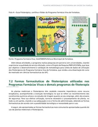PLANTAS MEDICINAIS E FITOTERAPIA NA SAÚDE DA FAMÍLIA



Foto 4 – Guia Fitoterápico, cartilha e fôlder do Programa Farmácia Viva de Fortaleza.




                                                                                                 105




Fonte: Programa Farmácia Viva, Celaf/SMS/Prefeitura Municipal de Fortaleza.

   Além dessas atividades, o programa realiza pesquisas em parceria com universidades, visando
a aprimorar a qualidade do serviço ofertado, como o Projeto de Pesquisa PMF/UFC/CNPq, que teve
por objetivo o desenvolvimento e validação de metodologia para coleta de dados de utilização
dos ﬁtoterápicos do Programa Farmácia Viva de Fortaleza, que rendeu uma dissertação do curso
de mestrado em ciências farmacêuticas da UFC.




7.2 Formas farmacêuticas de ﬁtoterápicos utilizadas nos
Programas Farmácias Vivas e demais programas de ﬁtoterapia

   As plantas medicinais e ﬁtoterápicos têm recebido crescente importância como recurso
terapêutico, acompanhando a evolução tecnológica no que se refere ao reconhecimento dos
constituintes químicos ativos e os estudos de triagem quanto ao seu emprego, além dos ensaios
de segurança. Para sua efetiva utilização, torna-se necessário o processamento da planta, no
todo ou em partes, visando a sua adequação à via e forma de administração, obtendo-se formas
farmacêuticas de acordo com a possibilidade tecnológica e necessidade para o uso.

   A seguir, são apresentadas as formas farmacêuticas mais comumente apresentadas quando do
uso de plantas medicinais e ﬁtoterápicos.
 