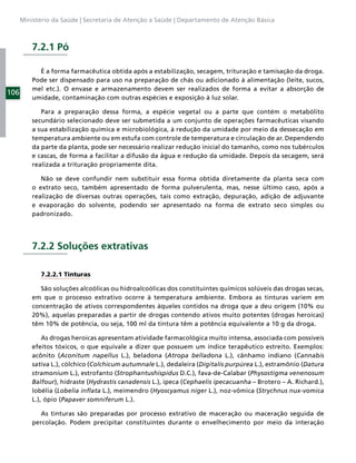 Ministério da Saúde | Secretaria de Atenção a Saúde | Departamento de Atenção Básica



          7.2.1 Pó

            É a forma farmacêutica obtida após a estabilização, secagem, trituração e tamisação da droga.
          Pode ser dispensado para uso na preparação de chás ou adicionado à alimentação (leite, sucos,
          mel etc.). O envase e armazenamento devem ser realizados de forma a evitar a absorção de
106
          umidade, contaminação com outras espécies e exposição à luz solar.

             Para a preparação dessa forma, a espécie vegetal ou a parte que contém o metabólito
          secundário selecionado deve ser submetida a um conjunto de operações farmacêuticas visando
          a sua estabilização química e microbiológica, à redução da umidade por meio da dessecação em
          temperatura ambiente ou em estufa com controle de temperatura e circulação de ar. Dependendo
          da parte da planta, pode ser necessário realizar redução inicial do tamanho, como nos tubérculos
          e cascas, de forma a facilitar a difusão da água e redução da umidade. Depois da secagem, será
          realizada a trituração propriamente dita.

             Não se deve confundir nem substituir essa forma obtida diretamente da planta seca com
          o extrato seco, também apresentado de forma pulverulenta, mas, nesse último caso, após a
          realização de diversas outras operações, tais como extração, depuração, adição de adjuvante
          e evaporação do solvente, podendo ser apresentado na forma de extrato seco simples ou
          padronizado.




          7.2.2 Soluções extrativas

             7.2.2.1 Tinturas

             São soluções alcoólicas ou hidroalcoólicas dos constituintes químicos solúveis das drogas secas,
          em que o processo extrativo ocorre à temperatura ambiente. Embora as tinturas variem em
          concentração de ativos correspondentes àqueles contidos na droga que a deu origem (10% ou
          20%), aquelas preparadas a partir de drogas contendo ativos muito potentes (drogas heroicas)
          têm 10% de potência, ou seja, 100 ml da tintura têm a potência equivalente a 10 g da droga.

              As drogas heroicas apresentam atividade farmacológica muito intensa, associada com possíveis
          efeitos tóxicos, o que equivale a dizer que possuem um índice terapêutico estreito. Exemplos:
          acônito (Aconitum napellus L.), beladona (Atropa belladona L.), cânhamo indiano (Cannabis
          sativa L.), cólchico (Colchicum autumnale L.), dedaleira (Digitalis purpúrea L.), estramônio (Datura
          stramonium L.), estrofanto (Strophantushispidus D.C.), fava-de-Calabar (Physostigma venenosum
          Balfour), hidraste (Hydrastis canadensis L.), ipeca (Cephaelis ipecacuanha – Brotero – A. Richard.),
          lobélia (Lobelia inﬂata L.), meimendro (Hyoscyamus niger L.), noz-vômica (Strychnus nux-vomica
          L.), ópio (Papaver somniferum L.).

             As tinturas são preparadas por processo extrativo de maceração ou maceração seguida de
          percolação. Podem precipitar constituintes durante o envelhecimento por meio da interação
 