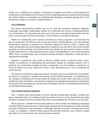 PLANTAS MEDICINAIS E FITOTERAPIA NA SAÚDE DA FAMÍLIA



destes com o oxigênio, por exemplo. A utilização de agentes que evitem ou prorroguem tais
problemas é recomendada como forma de manter a integridade química e potência farmacológica
do produto. Devem ser guardadas em recipientes bem fechados, protegidos da ação da luz e de
temperatura superior ou inferior à média ambiente.

  7.2.2.2 Extratos                                                                                   107
   São formas farmacêuticas obtidas por um ou mais dos processos extrativos (digestão,
maceração, percolação, turbolização, sohxlet etc.), diferindo das tinturas, fundamentalmente,
na concentração e na intervenção do calor, que se faz para a extração propriamente dita e/ou
para a concentração do extrato até atingir a concentração ou consistência desejada.

   Podem ser classiﬁcados como extratos ordinários ou ﬂuidos, segundo a concentração em
que se apresentem. Os ordinários são os que têm extrato correspondente a uma determinada
concentração expressa no produto, por exemplo: extrato de confrei a 50% é aquele cuja
ordem de grandeza da concentração especiﬁca a existência em cada 100 ml dos ativos solúveis
presentes em 50 g da droga. Os extratos ﬂuidos são aqueles em que cada ml contém os ativos
solúveis presentes em 1 g da droga que lhe deu origem, correspondendo a uma concentração de
100%. Para a sua preparação, são utilizados processos extrativos adequados a cada caso até o
esgotamento da droga.

   Segundo a consistência, além ﬂuido, já descrito, existem ainda os extratos moles e secos,
ﬁcando a consistência na dependência da quantidade residual de umidade presente nele e,
portanto, da concentração atingida durante a evaporação. Os secos podem se apresentar na
forma de blocos ou em pó, sendo essa última a mais apropriada para o uso na produção de
medicamentos.

   São aplicáveis somente as drogas que possuem princípios ativos não voláteis nem termolábeis.
No entanto, o processo C, também denominado de percolação fracionada, foi elaborado para
ser utilizado na obtenção de extratos ﬂuidos de drogas que contêm óleos essenciais ou outras
substâncias ativas termolábeis. Atualmente se dispõe de tecnologia apropriada para a preparação
de extratos secos de drogas com constituintes termolábeis, que são a lioﬁlização (freeze-drayer)
e nebulização (spray-drayer).

  7.2.2.3 Outras formas extrativas

   Chás – recebem essa denominação as formas líquidas obtidas pela extração a quente com
água, preparadas para uso imediato a partir de plantas frescas ou secas. Dependendo da parte
da planta utilizada e dos seus constituintes ativos, são preparados por infusão ou por decocção.

   Óleos essenciais – também denominados essências e óleos etéreos, são obtidos por processos
extrativos diferenciados, tais como arraste a vapor, extração em ﬂuido supercrítico, além daqueles
processos tradicionais como coobação e enﬂeurage. Quando se utiliza a extração por arraste
a vapor ou coobação, é obtido resíduo aquoso denominado hidrolato, que consiste na água
saturada com os constituintes mais solúveis do óleo essencial.
 