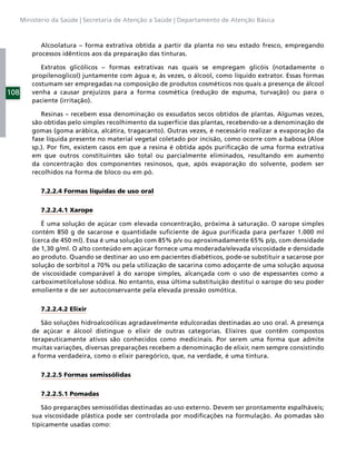 Ministério da Saúde | Secretaria de Atenção a Saúde | Departamento de Atenção Básica



             Alcoolatura – forma extrativa obtida a partir da planta no seu estado fresco, empregando
          processos idênticos aos da preparação das tinturas.

             Extratos glicólicos – formas extrativas nas quais se empregam glicóis (notadamente o
          propilenoglicol) juntamente com água e, às vezes, o álcool, como líquido extrator. Essas formas
          costumam ser empregadas na composição de produtos cosméticos nos quais a presença de álcool
108       venha a causar prejuízos para a forma cosmética (redução de espuma, turvação) ou para o
          paciente (irritação).

             Resinas – recebem essa denominação os exsudatos secos obtidos de plantas. Algumas vezes,
          são obtidas pelo simples recolhimento da superfície das plantas, recebendo-se a denominação de
          gomas (goma arábica, alcátira, tragacanto). Outras vezes, é necessário realizar a evaporação da
          fase líquida presente no material vegetal coletado por incisão, como ocorre com a babosa (Aloe
          sp.). Por ﬁm, existem casos em que a resina é obtida após puriﬁcação de uma forma extrativa
          em que outros constituintes são total ou parcialmente eliminados, resultando em aumento
          da concentração dos componentes resinosos, que, após evaporação do solvente, podem ser
          recolhidos na forma de bloco ou em pó.


            7.2.2.4 Formas líquidas de uso oral


            7.2.2.4.1 Xarope

             É uma solução de açúcar com elevada concentração, próxima à saturação. O xarope simples
          contém 850 g de sacarose e quantidade suﬁciente de água puriﬁcada para perfazer 1.000 ml
          (cerca de 450 ml). Essa é uma solução com 85% p/v ou aproximadamente 65% p/p, com densidade
          de 1,30 g/ml. O alto conteúdo em açúcar fornece uma moderada/elevada viscosidade e densidade
          ao produto. Quando se destinar ao uso em pacientes diabéticos, pode-se substituir a sacarose por
          solução de sorbitol a 70% ou pela utilização de sacarina como adoçante de uma solução aquosa
          de viscosidade comparável à do xarope simples, alcançada com o uso de espessantes como a
          carboximetilcelulose sódica. No entanto, essa última substituição destitui o xarope do seu poder
          emoliente e de ser autoconservante pela elevada pressão osmótica.


            7.2.2.4.2 Elixir

             São soluções hidroalcoólicas agradavelmente edulcoradas destinadas ao uso oral. A presença
          de açúcar e álcool distingue o elixir de outras categorias. Elixires que contêm compostos
          terapeuticamente ativos são conhecidos como medicinais. Por serem uma forma que admite
          muitas variações, diversas preparações recebem a denominação de elixir, nem sempre consistindo
          a forma verdadeira, como o elixir paregórico, que, na verdade, é uma tintura.


            7.2.2.5 Formas semissólidas


            7.2.2.5.1 Pomadas

             São preparações semissólidas destinadas ao uso externo. Devem ser prontamente espalháveis;
          sua viscosidade plástica pode ser controlada por modiﬁcações na formulação. As pomadas são
          tipicamente usadas como:
 