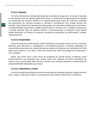 Ministério da Saúde | Secretaria de Atenção a Saúde | Departamento de Atenção Básica



            7.2.2.6.1 Cápsulas

             É a forma farmacêutica obtida pela deposição ordenada da droga seca, triturada e tamisada
          ou de extratos secos em cápsulas gelatinosas duras, ou ainda pelo encapsulamento de líquidos
          ou semissólidos de natureza lipofílica em cápsulas gelatinosas moles. Os invólucros utilizados
          são geralmente de natureza proteica e, portanto, incompatíveis com drogas tânicas, por
110       exemplo. Estão disponíveis cápsulas duras preparadas com derivados celulósicos que eliminam a
          incompatibilidade supracitada. Cuidado especial deve ser tomado com a umidade, temperatura
          e pressão exercida sobre as cápsulas durante o armazenamento e transporte. Esses fatores
          podem desidratar ou hidratar as cápsulas, tornando-as quebradiças ou deformadas e coladas,
          respectivamente.

            7.2.2.6.2 Comprimidos

             Forma farmacêutica sólida de dose unitária obtida por compressão, sendo a forma e tamanho
          deﬁnidos pelo fabricante, e empregando o ferramental (punções e matrizes) adequado. Os
          comprimidos produzidos com extratos de plantas medicinais costumam ser revestidos com ﬁlme
          opaco para mascarar a cor, sabor e odor dos constituintes, além de protegê-los da exposição à
          luz e umidade.

             Sendo uma forma seca e pela forma de produção em grande escala, é bastante viável
          economicamente sua produção, que, muitas vezes, não necessita de prévio tratamento da
          mistura como a granulação, pelo fato de o extrato seco utilizado apresentar características de
          compressibilidade adequadas ao processo.

            7.2.2.6.3 Supositórios e óvulos

             Formas farmacêuticas sólidas para serem introduzidas nas cavidades corporais, respectivamente
          reto e vagina, onde devem liberar o conteúdo ativo para exercer efeito local ou sistêmico.
 