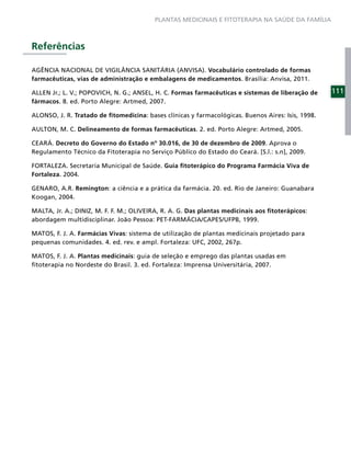 PLANTAS MEDICINAIS E FITOTERAPIA NA SAÚDE DA FAMÍLIA



Referências

AGÊNCIA NACIONAL DE VIGILÂNCIA SANITÁRIA (ANVISA). Vocabulário controlado de formas
farmacêuticas, vias de administração e embalagens de medicamentos. Brasília: Anvisa, 2011.

ALLEN Jr.; L. V.; POPOVICH, N. G.; ANSEL, H. C. Formas farmacêuticas e sistemas de liberação de    111
fármacos. 8. ed. Porto Alegre: Artmed, 2007.

ALONSO, J. R. Tratado de ﬁtomedicina: bases clínicas y farmacológicas. Buenos Aires: Isis, 1998.

AULTON, M. C. Delineamento de formas farmacêuticas. 2. ed. Porto Alegre: Artmed, 2005.

CEARÁ. Decreto do Governo do Estado nº 30.016, de 30 de dezembro de 2009. Aprova o
Regulamento Técnico da Fitoterapia no Serviço Público do Estado do Ceará. [S.l.: s.n], 2009.

FORTALEZA. Secretaria Municipal de Saúde. Guia ﬁtoterápico do Programa Farmácia Viva de
Fortaleza. 2004.

GENARO, A.R. Remington: a ciência e a prática da farmácia. 20. ed. Rio de Janeiro: Guanabara
Koogan, 2004.

MALTA, Jr. A.; DINIZ, M. F. F. M.; OLIVEIRA, R. A. G. Das plantas medicinais aos ﬁtoterápicos:
abordagem multidisciplinar. João Pessoa: PET-FARMÁCIA/CAPES/UFPB, 1999.

MATOS, F. J. A. Farmácias Vivas: sistema de utilização de plantas medicinais projetado para
pequenas comunidades. 4. ed. rev. e ampl. Fortaleza: UFC, 2002, 267p.

MATOS, F. J. A. Plantas medicinais: guia de seleção e emprego das plantas usadas em
ﬁtoterapia no Nordeste do Brasil. 3. ed. Fortaleza: Imprensa Universitária, 2007.
 