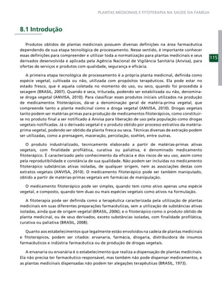 PLANTAS MEDICINAIS E FITOTERAPIA NA SAÚDE DA FAMÍLIA



8.1 Introdução

   Produtos obtidos de plantas medicinais possuem diversas deﬁnições na área farmacêutica
dependendo de sua etapa tecnológica de processamento. Nesse sentido, é importante conhecer
essas deﬁnições para compreender e utilizar toda a normatização para plantas medicinais e seus
                                                                                                   115
derivados desenvolvida e aplicada pela Agência Nacional de Vigilância Sanitária (Anvisa), para
ofertas de serviços e produtos com qualidade, segurança e eﬁcácia.

   A primeira etapa tecnológica de processamento é a própria planta medicinal, deﬁnida como
espécie vegetal, cultivada ou não, utilizada com propósitos terapêuticos. Ela pode estar no
estado fresco, que é aquela coletada no momento do uso, ou seco, quando foi procedida à
secagem (BRASIL, 2007). Quando é seca, triturada, podendo ser estabilizada ou não, denomina-
se droga vegetal (ANVISA, 2010). Para classiﬁcar esses produtos iniciais utilizados na produção
de medicamentos ﬁtoterápicos, dá-se a denominação geral de matéria-prima vegetal, que
compreende tanto a planta medicinal como a droga vegetal (ANVISA, 2010). Drogas vegetais
tanto podem ser matérias-primas para produção de medicamentos ﬁtoterápicos, como constituir-
se no produto ﬁnal a ser notiﬁcado à Anvisa para liberação de uso pela população como drogas
vegetais notiﬁcadas. Já o derivado vegetal é o produto obtido por processo extrativo da matéria-
prima vegetal, podendo ser obtido da planta fresca ou seca. Técnicas diversas de extração podem
ser utilizadas, como a prensagem, maceração, percolação, soxhlet, entre outras.

   O produto industrializado, tecnicamente elaborado a partir de matérias-primas ativas
vegetais, com ﬁnalidade proﬁlática, curativa ou paliativa, é denominado medicamento
ﬁtoterápico. É caracterizado pelo conhecimento da eﬁcácia e dos riscos de seu uso, assim como
pela reprodutibilidade e constância de sua qualidade. Não podem ser incluídas no medicamento
ﬁtoterápico substâncias ativas isoladas, de qualquer origem, nem as associações destas com
extratos vegetais (ANVISA, 2010). O medicamento ﬁtoterápico pode ser também manipulado,
obtido a partir de matérias-primas vegetais em farmácias de manipulação.

   O medicamento ﬁtoterápico pode ser simples, quando tem como ativo apenas uma espécie
vegetal, e composto, quando tem duas ou mais espécies vegetais como ativos na formulação.

   A ﬁtoterapia pode ser deﬁnida como a terapêutica caracterizada pela utilização de plantas
medicinais em suas diferentes preparações farmacêuticas, sem a utilização de substâncias ativas
isoladas, ainda que de origem vegetal (BRASIL, 2006); e o ﬁtoterápico como o produto obtido de
planta medicinal, ou de seus derivados, exceto substâncias isoladas, com ﬁnalidade proﬁlática,
curativa ou paliativa (BRASIL, 2008).

   Quanto aos estabelecimentos que legalmente estão envolvidos na cadeia de plantas medicinais
e ﬁtoterápicos, podem ser citados: ervanaria, farmácia, drogaria, distribuidora de insumos
farmacêuticos e indústria farmacêutica ou de produção de drogas vegetais.

   A ervanaria ou ervanária é o estabelecimento que realiza a dispensação de plantas medicinais.
Ela não precisa ter farmacêutico responsável, mas também não pode dispensar medicamentos, e
as plantas medicinais dispensadas não podem ter alegações terapêuticas (BRASIL, 1973).
 