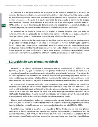 Ministério da Saúde | Secretaria de Atenção a Saúde | Departamento de Atenção Básica



             A farmácia é o estabelecimento de manipulação de fórmulas magistrais e oﬁcinais, de
          comércio de drogas, medicamentos, insumos farmacêuticos e correlatos, incluindo a dispensação
          e o atendimento privativo de unidade hospitalar ou de qualquer outra equivalente de assistência
          médica; enquanto a drogaria é o estabelecimento de dispensação e comércio de drogas,
          medicamentos, insumos farmacêuticos e correlatos em suas embalagens originais (BRASIL,
116       1973). Ambas precisam de autorização de funcionamento e responsável técnico habilitado pelo
          Conselho Regional de Farmácia do Estado onde o estabelecimento está localizado.

            A fornecedora de insumos farmacêuticos produz e fornece insumos, que são todos os
          materiais utilizados na produção de medicamentos, compreendendo tanto substâncias ativas
          como excipientes, para as farmácias de manipulação e a indústria farmacêutica.

             Finalmente, as indústrias farmacêuticas são estabelecimentos produtores de medicamentos
          em grande quantidade, produzidos em lotes, conforme as Boas Práticas de Fabricação e Controle
          (BPFC). Devem ter farmacêutico responsável técnico e autorização de funcionamento para
          produção de medicamentos. Indústrias de drogas vegetais serão estabelecimentos que produzirão
          drogas vegetais, em lotes, conforme BPFC especíﬁcas, a serem notiﬁcadas à Agência Nacional de
          Vigilância Sanitária (Anvisa), conforme a RDC nº 10/2010, em embalagens padronizadas.




          8.2 Legislação para plantas medicinais

             O comércio de plantas medicinais é regulamentado por meio da Lei nº 5.991/1973, que
          determina, no art. 7º, que “a dispensação de plantas medicinais é privativa das farmácias e
          ervanarias, observados o acondicionamento adequado e a classiﬁcação botânica.” Esse artigo não
          foi ainda regulamentado, deixando em aberto os requisitos de qualidade para plantas medicinais,
          como também sua segurança e eﬁcácia. Plantas medicinais não podem ser comercializadas como
          medicamentos, não podendo alegar indicações terapêuticas em suas embalagens (BRASIL, 1973).

             As plantas ainda podem ser utilizadas como matérias-primas para a indústria de cosméticos,
          havendo vários produtos de uso tópico disponíveis no comércio, como pomadas de babosa (Aloe
          vera) e calêndula (Calendula ofﬁcinalis), utilizadas como emolientes. As normas relacionadas
          são as RDCs nº 211 e nº 343, ambas de 2005, que instituem o procedimento eletrônico para a
          notiﬁcação de produtos de higiene pessoal, cosméticos e perfumes de grau 1 (baixo risco), onde
          se enquadram a maioria dos produtos obtidos de plantas para uso tópico.

             Plantas medicinais também podem ser regulamentadas na área de alimentos, principalmente
          como chás, que são produtos constituídos de uma ou mais partes de espécie(s) vegetal(is) inteira(s),
          fragmentada(s) ou moída(s), com ou sem fermentação, tostada(s) ou não (BRASIL, 2005).

             Recentemente, visando a devolver à população a forma tradicional de uso das plantas
          medicinais, a Anvisa publicou uma norma para melhor regulamentar a produção e uso de
          plantas medicinais, a RDC nº 10, de 10 de março de 2010. Para cada uma das 66 espécies, foram
          padronizadas alegações terapêuticas, forma(s) de uso, quantidade a ser ingerida e os cuidados e
 