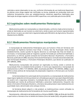 PLANTAS MEDICINAIS E FITOTERAPIA NA SAÚDE DA FAMÍLIA



restrições a serem observados no seu uso, conforme informações de uso tradicional disponíveis.
As plantas como droga vegetal são notiﬁcadas na Anvisa, podendo ser produzidas tanto por
indústrias farmacêuticas como por estabelecimentos industriais especíﬁcos habilitados para
fabricação de drogas vegetais conforme BPFC especíﬁcas a ser publicada pela Anvisa (2010).


                                                                                                     117
8.3 Legislações sobre medicamentos ﬁtoterápicos

   Medicamentos podem ser manipulados ou industrializados, conforme citado anteriormente, e
ainda ser destinados ao uso humano ou veterinário, sendo os para uso humano regulamentados
pela Anvisa e os para uso veterinário regulamentados pelo Ministério da Agricultura, Pecuária e
Abastecimento (MAPA).




8.3.1 Medicamentos ﬁtoterápicos manipulados

   A manipulação de medicamentos ﬁtoterápicos para uso humano é feita em farmácias com
autorização da Vigilância Sanitária local (Visa). A Anvisa não faz ﬁscalização direta nesses
estabelecimentos, exceto quando há alguma denúncia ou solicitação das Visas do Estado ou
municípios. A manipulação pode ser magistral, quando formulada por proﬁssional habilitado a
prescrevê-la, ou oﬁcinal, quando constante do Formulário Nacional. Atualmente, o Formulário
Nacional, publicado em 2006, não possui fórmulas de ﬁtoterápicos. Contudo está sendo elaborado,
pela Farmacopeia Brasileira, o Formulário Fitoterápico Brasileiro, que deverá ser publicado em
2011 (BRASIL, 2006).

   Medicamentos manipulados não precisam ser registrados na Anvisa, sendo o controle da
sua produção feito no estabelecimento produtor. A norma que regulamenta a manipulação de
medicamentos é a RDC nº 67 (ANVISA, 2007), atualizada pela RDC nº 87 (ANVISA, 2008a), a qual
deﬁne as boas práticas de manipulação de preparações magistrais e oﬁcinais para uso humano
em farmácias.

        As farmácias devem ter autorização de funcionamento, e a manipulação de medicamentos
segue regras rígidas de controle que devem ser utilizadas para garantir que sejam disponibilizados
ao usuário com a segurança necessária. A produção deve ser feita individualmente, conforme
demandado por receita de proﬁssional habilitado a prescrever medicamentos. Enquanto não
existe o Formulário Fitoterápico Brasileiro, a farmácia não pode produzir esses medicamentos em
quantidade maior, denominado como estoque mínimo.

      As farmácias devem adquirir, e não produzir, as matérias-primas a serem utilizadas na
manipulação de medicamentos de fornecedores de insumos qualiﬁcados.

   Recentemente, o Ministério da Saúde publicou a Portaria GM/MS nº 886, de 20 de abril de 2010,
a qual institui a Farmácia Viva no âmbito do Sistema Único de Saúde (SUS), sob gestão estadual,
 