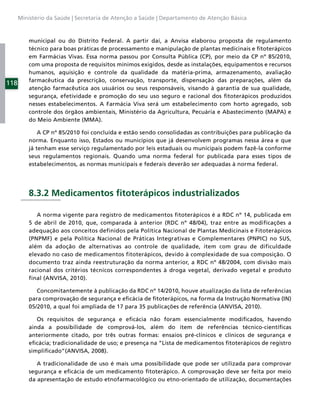 Ministério da Saúde | Secretaria de Atenção a Saúde | Departamento de Atenção Básica



          municipal ou do Distrito Federal. A partir daí, a Anvisa elaborou proposta de regulamento
          técnico para boas práticas de processamento e manipulação de plantas medicinais e ﬁtoterápicos
          em Farmácias Vivas. Essa norma passou por Consulta Pública (CP), por meio da CP nº 85/2010,
          com uma proposta de requisitos mínimos exigidos, desde as instalações, equipamentos e recursos
          humanos, aquisição e controle da qualidade da matéria-prima, armazenamento, avaliação
          farmacêutica da prescrição, conservação, transporte, dispensação das preparações, além da
118
          atenção farmacêutica aos usuários ou seus responsáveis, visando à garantia de sua qualidade,
          segurança, efetividade e promoção do seu uso seguro e racional dos ﬁtoterápicos produzidos
          nesses estabelecimentos. A Farmácia Viva será um estabelecimento com horto agregado, sob
          controle dos órgãos ambientais, Ministério da Agricultura, Pecuária e Abastecimento (MAPA) e
          do Meio Ambiente (MMA).

              A CP nº 85/2010 foi concluída e estão sendo consolidadas as contribuições para publicação da
          norma. Enquanto isso, Estados ou municípios que já desenvolvem programas nessa área e que
          já tenham esse serviço regulamentado por leis estaduais ou municipais podem fazê-la conforme
          seus regulamentos regionais. Quando uma norma federal for publicada para esses tipos de
          estabelecimentos, as normas municipais e federais deverão ser adequadas à norma federal.




          8.3.2 Medicamentos ﬁtoterápicos industrializados

             A norma vigente para registro de medicamentos fitoterápicos é a RDC nº 14, publicada em
          5 de abril de 2010, que, comparada à anterior (RDC nº 48/04), traz entre as modificações a
          adequação aos conceitos definidos pela Política Nacional de Plantas Medicinais e Fitoterápicos
          (PNPMF) e pela Política Nacional de Práticas Integrativas e Complementares (PNPIC) no SUS,
          além da adoção de alternativas ao controle de qualidade, item com grau de dificuldade
          elevado no caso de medicamentos fitoterápicos, devido à complexidade de sua composição. O
          documento traz ainda reestruturação da norma anterior, a RDC nº 48/2004, com divisão mais
          racional dos critérios técnicos correspondentes à droga vegetal, derivado vegetal e produto
          final (ANVISA, 2010).

             Concomitantemente à publicação da RDC nº 14/2010, houve atualização da lista de referências
          para comprovação de segurança e eﬁcácia de ﬁtoterápicos, na forma da Instrução Normativa (IN)
          05/2010, a qual foi ampliada de 17 para 35 publicações de referência (ANVISA, 2010).

             Os requisitos de segurança e eﬁcácia não foram essencialmente modiﬁcados, havendo
          ainda a possibilidade de comprová-los, além do item de referências técnico-cientíﬁcas
          anteriormente citado, por três outras formas: ensaios pré-clínicos e clínicos de segurança e
          eﬁcácia; tradicionalidade de uso; e presença na “Lista de medicamentos ﬁtoterápicos de registro
          simpliﬁcado”(ANVISA, 2008).

             A tradicionalidade de uso é mais uma possibilidade que pode ser utilizada para comprovar
          segurança e eﬁcácia de um medicamento ﬁtoterápico. A comprovação deve ser feita por meio
          da apresentação de estudo etnofarmacológico ou etno-orientado de utilização, documentações
 