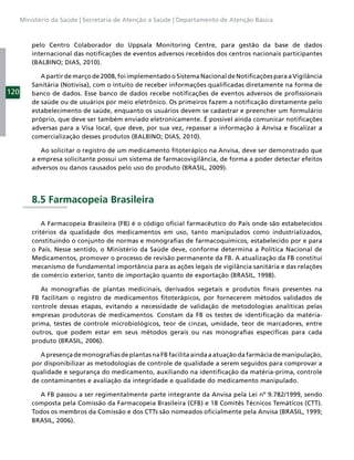 Ministério da Saúde | Secretaria de Atenção a Saúde | Departamento de Atenção Básica



          pelo Centro Colaborador do Uppsala Monitoring Centre, para gestão da base de dados
          internacional das notiﬁcações de eventos adversos recebidos dos centros nacionais participantes
          (BALBINO; DIAS, 2010).

             A partir de março de 2008, foi implementado o Sistema Nacional de Notiﬁcações para a Vigilância
          Sanitária (Notivisa), com o intuito de receber informações qualiﬁcadas diretamente na forma de
120       banco de dados. Esse banco de dados recebe notiﬁcações de eventos adversos de proﬁssionais
          de saúde ou de usuários por meio eletrônico. Os primeiros fazem a notiﬁcação diretamente pelo
          estabelecimento de saúde, enquanto os usuários devem se cadastrar e preencher um formulário
          próprio, que deve ser também enviado eletronicamente. É possível ainda comunicar notiﬁcações
          adversas para a Visa local, que deve, por sua vez, repassar a informação à Anvisa e ﬁscalizar a
          comercialização desses produtos (BALBINO; DIAS, 2010).

             Ao solicitar o registro de um medicamento ﬁtoterápico na Anvisa, deve ser demonstrado que
          a empresa solicitante possui um sistema de farmacovigilância, de forma a poder detectar efeitos
          adversos ou danos causados pelo uso do produto (BRASIL, 2009).




          8.5 Farmacopeia Brasileira

              A Farmacopeia Brasileira (FB) é o código oﬁcial farmacêutico do País onde são estabelecidos
          critérios da qualidade dos medicamentos em uso, tanto manipulados como industrializados,
          constituindo o conjunto de normas e monograﬁas de farmacoquímicos, estabelecido por e para
          o País. Nesse sentido, o Ministério da Saúde deve, conforme determina a Política Nacional de
          Medicamentos, promover o processo de revisão permanente da FB. A atualização da FB constitui
          mecanismo de fundamental importância para as ações legais de vigilância sanitária e das relações
          de comércio exterior, tanto de importação quanto de exportação (BRASIL, 1998).

             As monograﬁas de plantas medicinais, derivados vegetais e produtos ﬁnais presentes na
          FB facilitam o registro de medicamentos ﬁtoterápicos, por fornecerem métodos validados de
          controle dessas etapas, evitando a necessidade de validação de metodologias analíticas pelas
          empresas produtoras de medicamentos. Constam da FB os testes de identiﬁcação da matéria-
          prima, testes de controle microbiológicos, teor de cinzas, umidade, teor de marcadores, entre
          outros, que podem estar em seus métodos gerais ou nas monograﬁas especíﬁcas para cada
          produto (BRASIL, 2006).

             A presença de monograﬁas de plantas na FB facilita ainda a atuação da farmácia de manipulação,
          por disponibilizar as metodologias de controle de qualidade a serem seguidos para comprovar a
          qualidade e segurança do medicamento, auxiliando na identiﬁcação da matéria-prima, controle
          de contaminantes e avaliação da integridade e qualidade do medicamento manipulado.

            A FB passou a ser regimentalmente parte integrante da Anvisa pela Lei nº 9.782/1999, sendo
          composta pela Comissão da Farmacopeia Brasileira (CFB) e 18 Comitês Técnicos Temáticos (CTT).
          Todos os membros da Comissão e dos CTTs são nomeados oﬁcialmente pela Anvisa (BRASIL, 1999;
          BRASIL, 2006).
 
