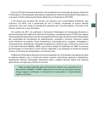 PLANTAS MEDICINAIS E FITOTERAPIA NA SAÚDE DA FAMÍLIA



   Entre os CTTs da Farmacopeia Brasileira, três se dedicam à normatização de plantas medicinais
e ﬁtoterápicos: Farmacognosia; Marcadores e padrões de referência de produtos ﬁtoterápicos; e
o de apoio à Política Nacional de Plantas Medicinais e Fitoterápicos (CTT-APF).

   A FB passou por processo de revisão, em parceria com universidades brasileiras, que
culminou, em 2010, com a publicação de sua 5ª edição, revogando as quatro edições
anteriores. Para isso, todas as monografias passaram por consulta pública, incluindo as de         121
plantas medicinais e seus derivados.

   Em outubro de 2011, foi publicado o Formulário Fitoterápico da Farmacopeia Brasileira e
está sendo elaborado o Memento Nacional Fitoterápico, coordenados pelo CTT-APF. São códigos
oﬁciais publicados pela FB que incluem monograﬁas diferenciadas: as do Formulário Fitoterápico
são constituídas de monograﬁas de medicamentos, contendo a fórmula, sinônimos usados
como referência ao produto, forma farmacêutica, orientações para o preparo, embalagem e
armazenamento, advertências, indicações terapêuticas e modo de usar, conforme já ocorre com
o Formulário Nacional (BRASIL, 2006), cuja primeira edição foi publicada em 2006. A presença
da formulação no Formulário a torna oﬁcinal, liberando a sua produção na forma de estoque
mínimo na farmácia de manipulação e na Farmácia Viva.

   O Memento Fitoterápico Nacional incluirá monograﬁas com informações mais genéricas sobre
as espécies vegetais, com o intuito de orientar usuários, prescritores, gestores e legisladores,
organizando diversas informações disponíveis sobre a espécie descrita, desde seus aspectos
agronômicos, de segurança, eﬁcácia e controle.

           Todas as ações realizadas pela Anvisa buscam adequar seus regulamentos e
        documentos à PNMPF e à PNPIC, liberando ao consumo da população insumos,
        drogas vegetais notiﬁcadas e medicamentos manipulados e industrializados
        seguros e eﬁcazes.
 