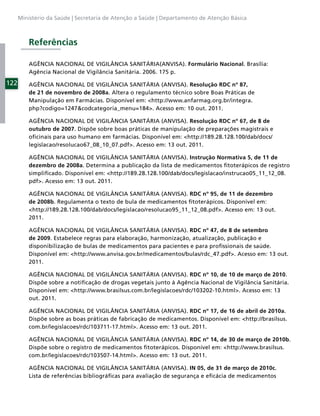Ministério da Saúde | Secretaria de Atenção a Saúde | Departamento de Atenção Básica



          Referências

          AGÊNCIA NACIONAL DE VIGILÂNCIA SANITÁRIA(ANVISA). Formulário Nacional. Brasília:
          Agência Nacional de Vigilância Sanitária. 2006. 175 p.

122       AGÊNCIA NACIONAL DE VIGILÂNCIA SANITÁRIA (ANVISA). Resolução RDC nº 87,
          de 21 de novembro de 2008a. Altera o regulamento técnico sobre Boas Práticas de
          Manipulação em Farmácias. Disponível em: <http://www.anfarmag.org.br/integra.
          php?codigo=1247&codcategoria_menu=184>. Acesso em: 10 out. 2011.

          AGÊNCIA NACIONAL DE VIGILÂNCIA SANITÁRIA (ANVISA). Resolução RDC nº 67, de 8 de
          outubro de 2007. Dispõe sobre boas práticas de manipulação de preparações magistrais e
          oﬁcinais para uso humano em farmácias. Disponível em: <http://189.28.128.100/dab/docs/
          legislacao/resolucao67_08_10_07.pdf>. Acesso em: 13 out. 2011.

          AGÊNCIA NACIONAL DE VIGILÂNCIA SANITÁRIA (ANVISA). Instrução Normativa 5, de 11 de
          dezembro de 2008a. Determina a publicação da lista de medicamentos ﬁtoterápicos de registro
          simpliﬁcado. Disponível em: <http://189.28.128.100/dab/docs/legislacao/instrucao05_11_12_08.
          pdf>. Acesso em: 13 out. 2011.

          AGÊNCIA NACIONAL DE VIGILÂNCIA SANITÁRIA (ANVISA). RDC nº 95, de 11 de dezembro
          de 2008b. Regulamenta o texto de bula de medicamentos ﬁtoterápicos. Disponível em:
          <http://189.28.128.100/dab/docs/legislacao/resolucao95_11_12_08.pdf>. Acesso em: 13 out.
          2011.

          AGÊNCIA NACIONAL DE VIGILÂNCIA SANITÁRIA (ANVISA). RDC nº 47, de 8 de setembro
          de 2009. Estabelece regras para elaboração, harmonização, atualização, publicação e
          disponibilização de bulas de medicamentos para pacientes e para proﬁssionais de saúde.
          Disponível em: <http://www.anvisa.gov.br/medicamentos/bulas/rdc_47.pdf>. Acesso em: 13 out.
          2011.

          AGÊNCIA NACIONAL DE VIGILÂNCIA SANITÁRIA (ANVISA). RDC nº 10, de 10 de março de 2010.
          Dispõe sobre a notiﬁcação de drogas vegetais junto à Agência Nacional de Vigilância Sanitária.
          Disponível em: <http://www.brasilsus.com.br/legislacoes/rdc/103202-10.html>. Acesso em: 13
          out. 2011.

          AGÊNCIA NACIONAL DE VIGILÂNCIA SANITÁRIA (ANVISA). RDC nº 17, de 16 de abril de 2010a.
          Dispõe sobre as boas práticas de fabricação de medicamentos. Disponível em: <http://brasilsus.
          com.br/legislacoes/rdc/103711-17.html>. Acesso em: 13 out. 2011.

          AGÊNCIA NACIONAL DE VIGILÂNCIA SANITÁRIA (ANVISA). RDC nº 14, de 30 de março de 2010b.
          Dispõe sobre o registro de medicamentos ﬁtoterápicos. Disponível em: <http://www.brasilsus.
          com.br/legislacoes/rdc/103507-14.html>. Acesso em: 13 out. 2011.

          AGÊNCIA NACIONAL DE VIGILÂNCIA SANITÁRIA (ANVISA). IN 05, de 31 de março de 2010c.
          Lista de referências bibliográﬁcas para avaliação de segurança e eﬁcácia de medicamentos
 
